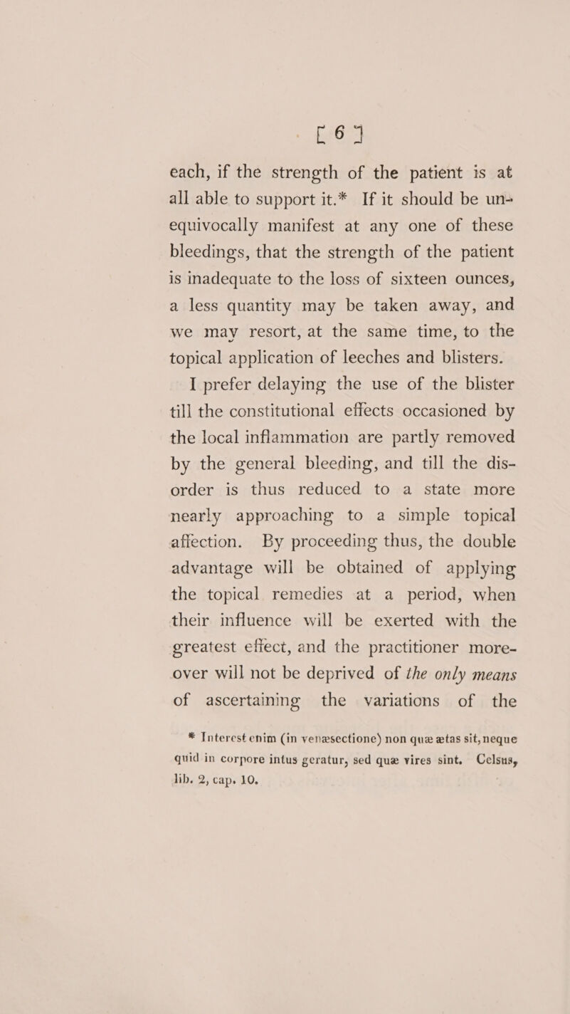 hoe each, if the strength of the patient is at all able to support it.* If it should be un- equivocally manifest at any one of these bleedings, that the strength of the patient is inadequate to the loss of sixteen ounces, a less quantity may be taken away, and we may resort, at the same time, to the topical application of leeches and blisters. I prefer delaying the use of the blister till the constitutional effects occasioned by the local inflammation are partly removed by the general bleeding, and till the dis- order is thus reduced to a state more nearly approaching to a simple topical affection. By proceeding thus, the double advantage will be obtained of applying the topical remedies at a period, when their influence will be exerted with the greatest efiect, and the practitioner more- over will not be deprived of the only means of ascertaining the variations of the * Interest enim (in venesectione) non que etas sit, neque quid in corpore intus geratur, sed que vires sint. Celsus, lib. oe Cape 10.