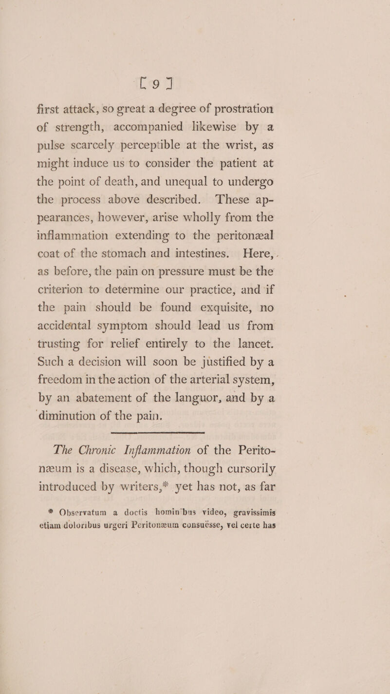 Tea first attack, so great a degree of prostration of strength, accompanied likewise by a pulse scarcely perceptible at the wrist, as might induce us to consider the patient at the point of death, and unequal to undergo the process above described. These ap- pearances, however, arise wholly from the inflammation extending to the peritonzal coat of the stomach and intestines. Here, as before, the pain on pressure must be the criterion to determine our practice, and if the pain should be found exquisite, no accidental symptom should lead us from trusting for relief entirely to the lancet. Such a decision will soon be justified by a freedom in the action of the arterial system, by an abatement of the languor, and by a ‘diminution of the pain. The Chronic Inflammation of the Perito- nzum is a disease, which, though cursorily introduced by writers,* yet has not, as far * QObservatum a doctis homin’bus video, gravissimis etiam doloribus urgeri Peritoneum consuésse, vel certe has