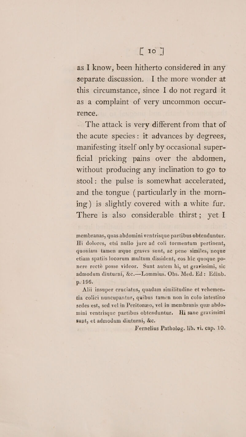 [ 10 J as I know, been hitherto considered in any separate discussion. I the more wonder at this circumstance, since I do not regard it as a complaint of very uncommon occur- rence, The attack is very different from that of the acute species: it advances by degrees, manifesting itself only by occasional super- ficial pricking pains over the abdomen, without producing any inclination to go to stool: the pulse is somewhat accelerated, and the tongue (particularly in the morn- ing) is slightly covered with a white fur. There is also considerable thirst; yet I membranas, quas abdomini ventrisque partibus obtenduntur. Hi dolores, etsi nullo jure ad coli tormentum pertinent, quoniam tamen eque graves sunt, ac pene similes, neque etiam spatiis locorum multum dissident, eos hic quoque po- nere recté posse videor. Sunt autem hi, ut gravissimi, sic admodum diuturni, &amp;c.—Lommius. Obs. Med. Ed: Edinb. p. 196. Alii insuper cruciatus, quadam similitudine et vehemen- tia colici nuncupantur, quibus tamen non in colo intestino sedes est, sed vel in Peritonzo, vel in membranis que abdo- mini ventrisque partibus obtenduntur. Hi sane gravissimi sunt, et admodum diuturni, &amp;c.