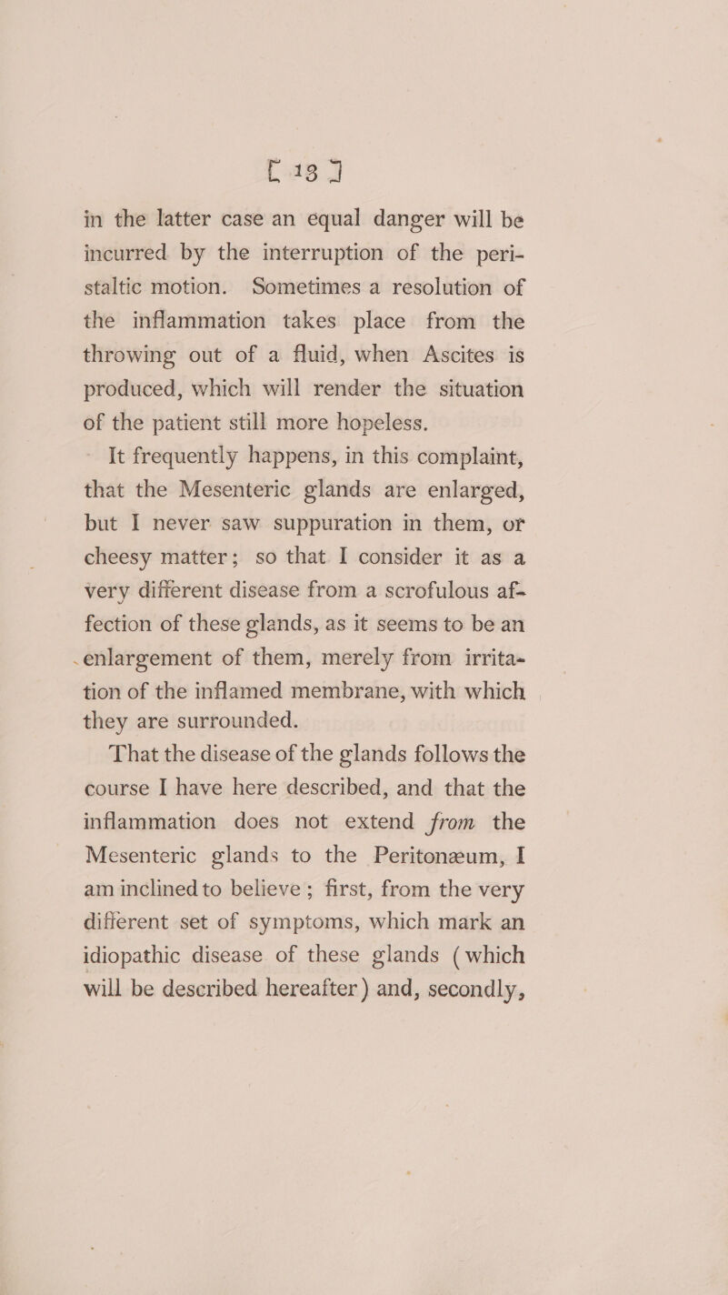 C18 in the latter case an equal danger will be incurred by the interruption of the peri- staltic motion. Sometimes a resolution of the inflammation takes place from the throwing out of a fluid, when Ascites is produced, which will render the situation of the patient still more hopeless. It frequently happens, in this complaint, that the Mesenteric glands are enlarged, but I never saw suppuration in them, or cheesy matter; so that I consider it as a very different disease from a scrofulous af- fection of these glands, as it seems to be an -enlargement of them, merely from irrita- tion of the inflamed membrane, with which | they are surrounded. That the disease of the glands follows the course I have here described, and that the inflammation does not extend from the Mesenteric glands to the Peritonzeum, I am inclined to believe ; first, from the very different set of symptoms, which mark an idiopathic disease of these glands ( which will be described hereafter) and, secondly,