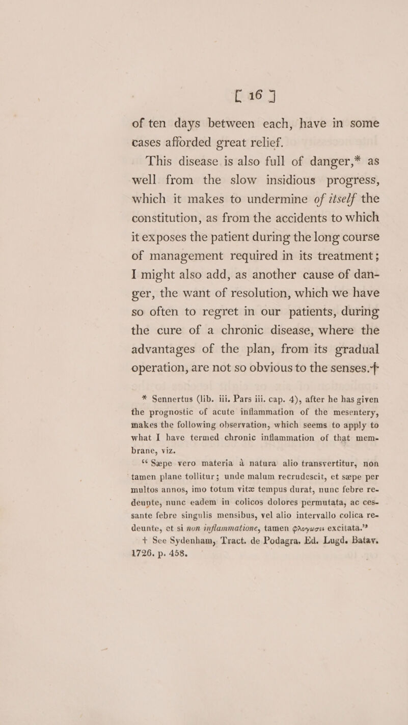 of ten days between each, have in some cases afforded great relief. This disease is also full of danger,* as well from the slow insidious progress, which it makes to undermine of ztse/f the constitution, as from the accidents to which it exposes the patient during the long course of management required in its treatment ; I might also add, as another cause of dan- ger, the want of resolution, which we have so often to regret in our patients, during the cure of a chronic disease, where the advantages of the plan, from its gradual operation, are not so obvious to the senses. * Sennertus (lib. iii. Pars iii. cap. 4), after he has given the prognostic of acute inflammation of the mesentery, makes the following observation, which seems to apply to what I have termed chronic inflammation of that mem- brane, viz. ‘¢ Sepe vero materia a natura alio transyertitur, non ‘tamen plane tollitur; unde malum recrudescit, et sepe per multos annos, imo totum vite tempus durat, nunc febre re- deunte, nunc eadem in colicos dolores permutata, ac ces- sante febre singulis mensibus, vel alio intervallo colica re- deunte, et si nun anflammatione, tamen Qdroywoe excitata.”® + See Sydenham, Tract. de Podagra, Ed. Lugd. Batav. 1726. p. 458.