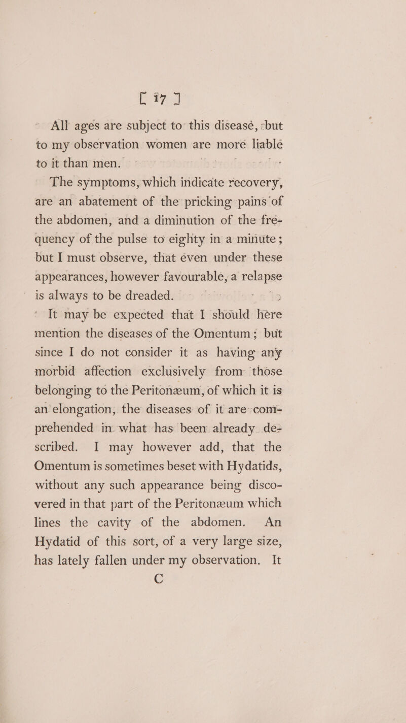 All ages are subject to’ this diseasé, -but to my observation women are more Hawle to it than men. | The symptoms, which ee recovery, are an abatement of the pricking pains of the abdomen, and a diminution of the fre- quency of the pulse to eighty in a minute ; but I must observe, that even under these appearances, however favourable, a ‘elapse is always to be dreaded. It may be expected that I should Here mention the diseases of the Omentum; buit since I do not consider it as having any ~ morbid affection exclusively from: those belonging to the Peritoneum, of which it is an elongation, the diseases of it are com- prehended in what has been already. de- scribed. I may however add, that the Omentum is sometimes beset with Hydatids, without any such appearance being disco- vered in that part of the Peritonazeum which lines the cavity of the abdomen. An Hydatid of this sort, of a very large size, has lately fallen under my observation. It C