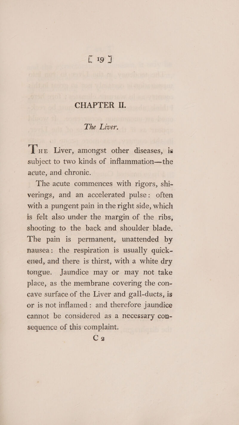 The Liver. ‘Tue Liver, amongst other diseases, is subject to two kinds of inflammation—the acute, and chronic. The acute commences with rigors, shi- verings, and an accelerated pulse: often with a pungent pain in the right side, which is felt also under the margin of the ribs, shooting to the back and shoulder blade. The pain is permanent, unattended by nausea: the respiration is usually quick- ened, and there is thirst, with a white dry tongue. Jaundice may or may not take place, as the membrane covering the con- cave surface of the Liver and gall-ducts, is or is not inflamed: and therefore jaundice cannot be considered as a necessary con- sequence of this complaint. Cea