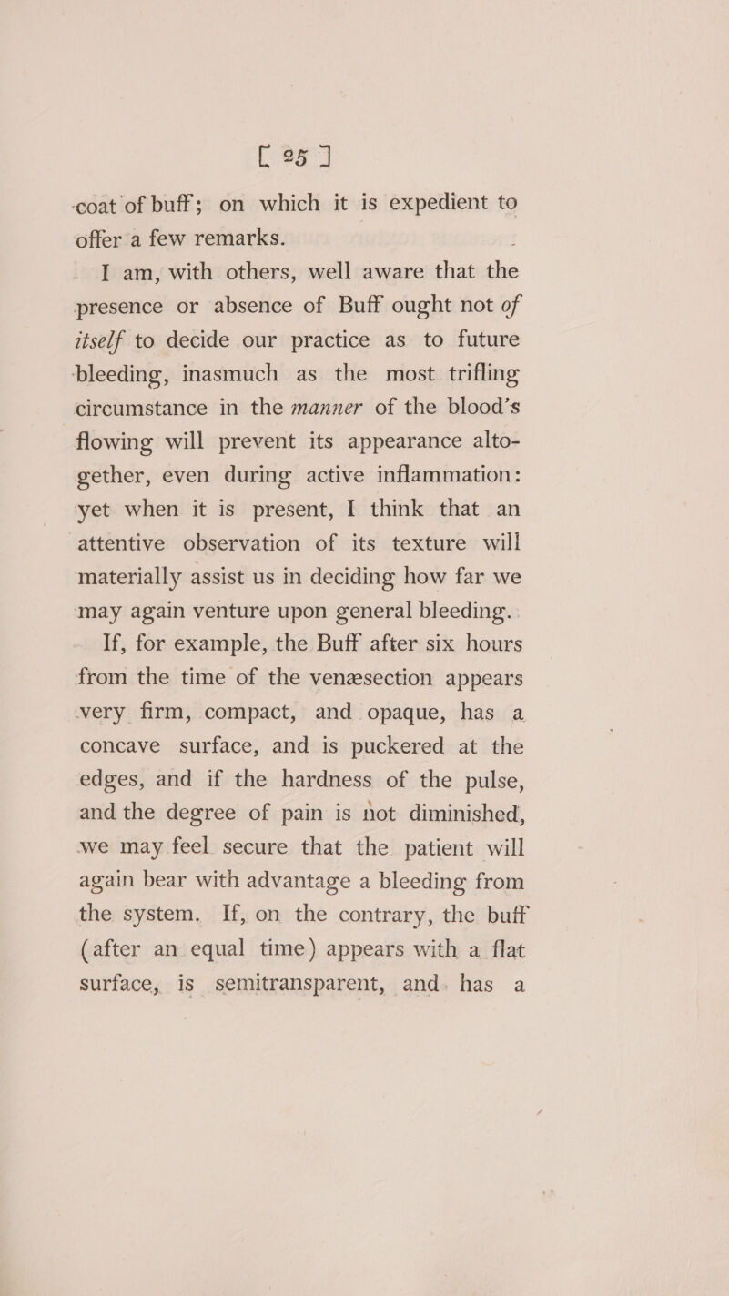 [25 7 coat of buff; on which it is expedient to offer a few remarks. : I am, with others, well aware that the presence or absence of Buff ought not of itself to decide our practice as to future bleeding, inasmuch as the most trifling circumstance in the manner of the blood’s | flowing will prevent its appearance alto- gether, even during active inflammation: yet when it is present, I think that an attentive observation of its texture will materially assist us in deciding how far we may again venture upon general bleeding. | If, for example, the Buff after six hours from the time of the venzsection appears very firm, compact, and opaque, has a concave surface, and is puckered at the edges, and if the hardness of the pulse, and the degree of pain is not diminished, we may feel secure that the patient will again bear with advantage a bleeding from the system. If, on the contrary, the buff (after an equal time) appears with a flat surface, is semitransparent, and. has a