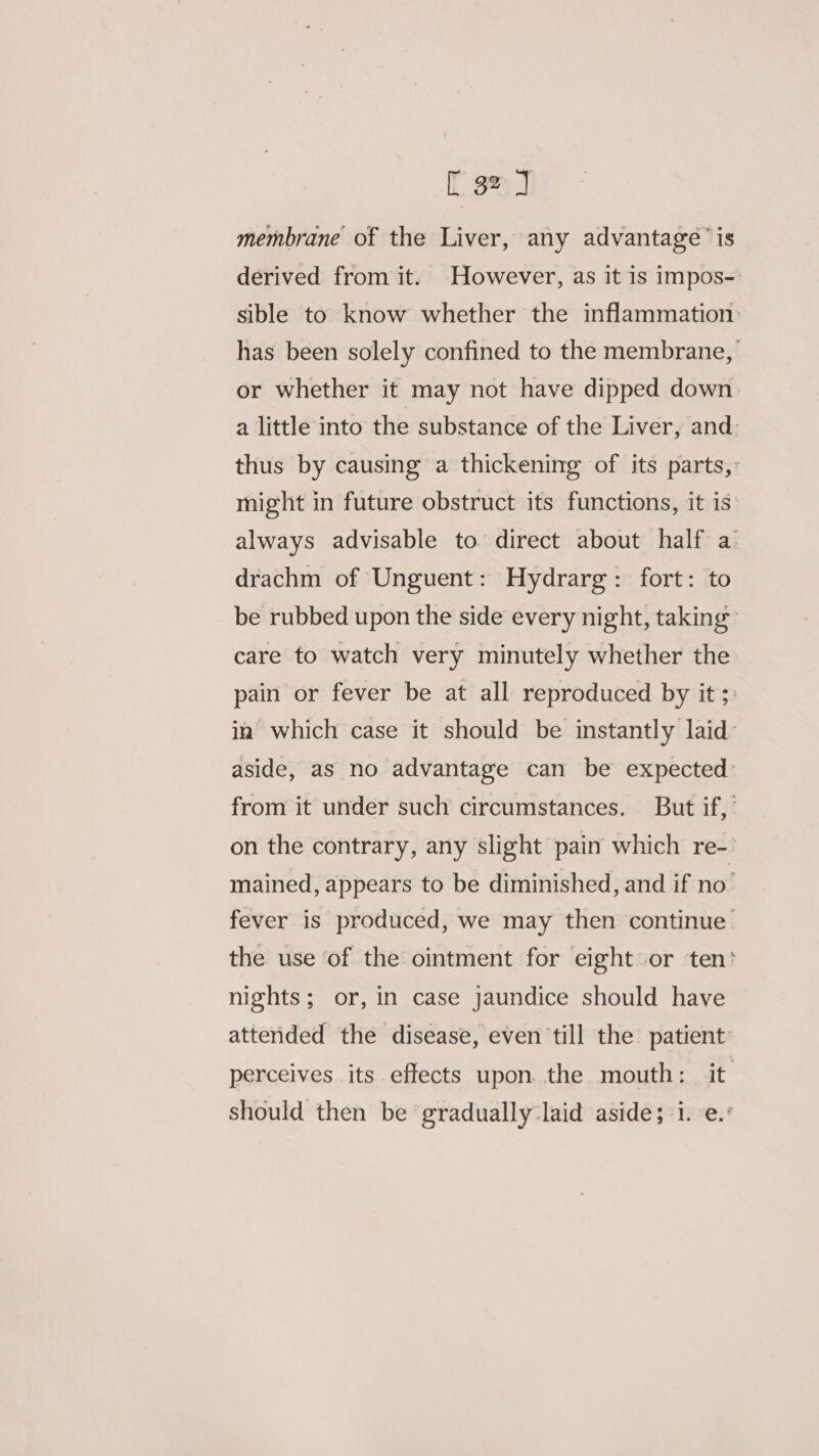 membrane of the Liver, any advantage’ is derived from it. However, as it is impos- sible to know whether the inflammation: has been solely confined to the membrane, or whether it may not have dipped down a little into the substance of the Liver, and: thus by causing a thickening of its parts, might in future obstruct its functions, it is always advisable to direct about half a drachm of Unguent: Hydrarg: fort: to be rubbed upon the side every night, taking care to watch very minutely whether the pain or fever be at all reproduced by it; in which case it should be instantly laid aside, as no advantage can be expected: from it under such circumstances. But if, on the contrary, any slight pain which re-- mained, appears to be diminished, and if no’ fever is produced, we may then continue the use of the ointment for eight or ten’ nights; or, in case jaundice should have attended the disease, even till the patient perceives its effects upon the mouth: it should then be gradually laid aside; i. e.°