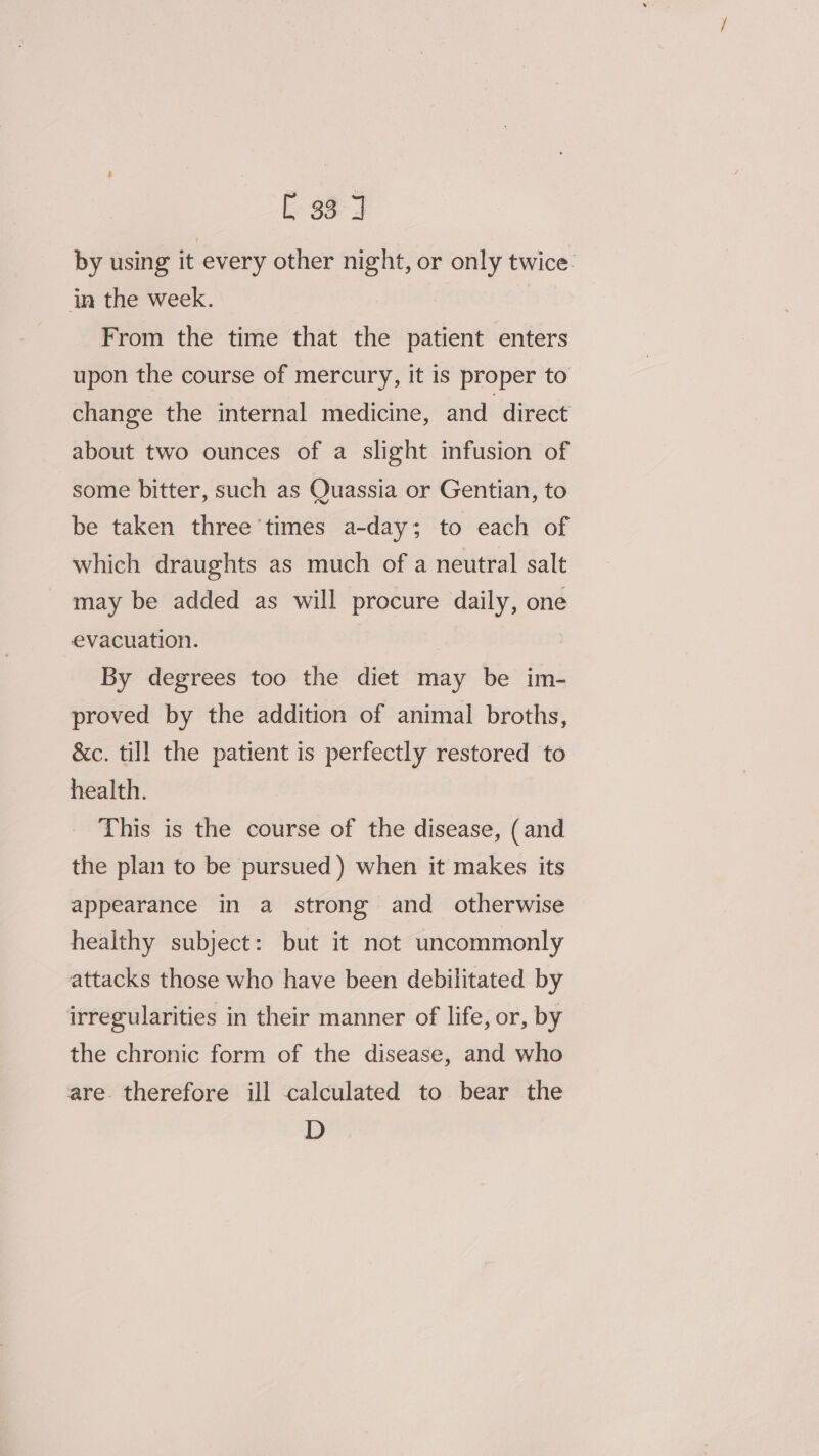 E 33° J by using it every other night, or only twice. in the week. | From the time that the patient enters upon the course of mercury, it is proper to change the internal medicine, and direct about two ounces of a slight infusion of some bitter, such as Quassia or Gentian, to be taken three times a-day; to each of which draughts as much of a neutral salt may be added as will procure daily, one evacuation. ) By degrees too the diet may be im- proved by the addition of animal broths, &amp;c. till the patient is perfectly restored to health. This is the course of the disease, (and the plan to be pursued ) when it makes its appearance in a strong and otherwise healthy subject: but it not uncommonly attacks those who have been debilitated by irregularities in their manner of life, or, by the chronic form of the disease, and who are therefore ill calculated to bear the D