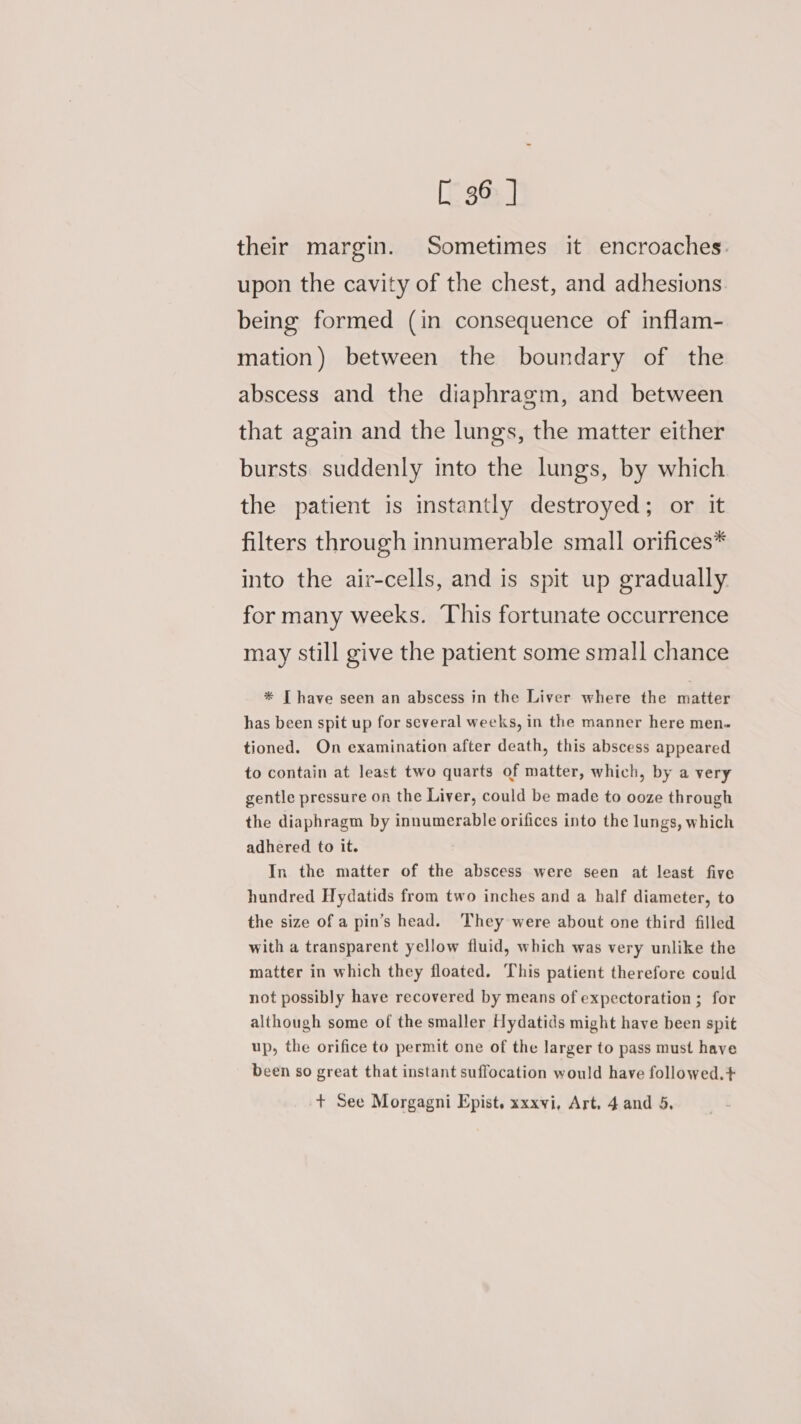 their margin. Sometimes it encroaches. upon the cavity of the chest, and adhesions being formed (in consequence of inflam- mation) between the boundary of the abscess and the diaphragm, and between that again and the lungs, the matter either bursts. suddenly into the lungs, by which the patient is instantly destroyed; or it filters through innumerable small orifices* into the air-cells, and is spit up gradually for many weeks. This fortunate occurrence may still give the patient some small chance * [ have seen an abscess in the Liver where the matter has been spit up for several weeks, in the manner here men. tioned. On examination after death, this abscess appeared to contain at least two quarts of matter, which, by a very gentle pressure on the Liver, could be made to ooze through the diaphragm by innumerable orifices into the lungs, which adhered to it. In the matter of the abscess were seen at least five hundred Hydatids from two inches and a half diameter, to the size of a pin’s head. ‘They were about one third filled with a transparent yellow fluid, which was very unlike the matter in which they floated. This patient therefore could not possibly have recovered by means of expectoration ; for although some of the smaller Hydatids might have been spit up, the orifice to permit one of the larger to pass must have been so great that instant suffocation would have followed.+ + See Morgagni Epist. xxxvi, Art. 4 and 5,