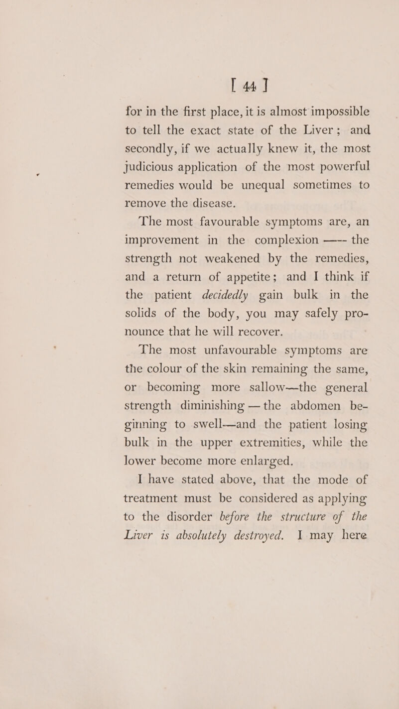 [ 44] for in the first place, it is almost impossible to tell the exact state of the Liver; and secondly, if we actually knew it, the most judicious application of the most powerful remedies would be unequal sometimes to remove the disease. The most favourable symptoms are, an improvement in the complexion —-- the strength not weakened by the remedies, and a return of appetite; and I think if the patient decidedly gain bulk in the solids of the body, you may safely pro- nounce that he will recover. The most unfavourable symptoms are the colour of the skin remaining the same, or becoming more sallow—the general strength diminishing —the abdomen _ be- ginning to swell—and the patient losing bulk in the upper extremities, while the lower become more enlarged. I have stated above, that the mode of treatment must be considered as applymg to the disorder before the structure of the Liver is absolutely destroyed. I may here