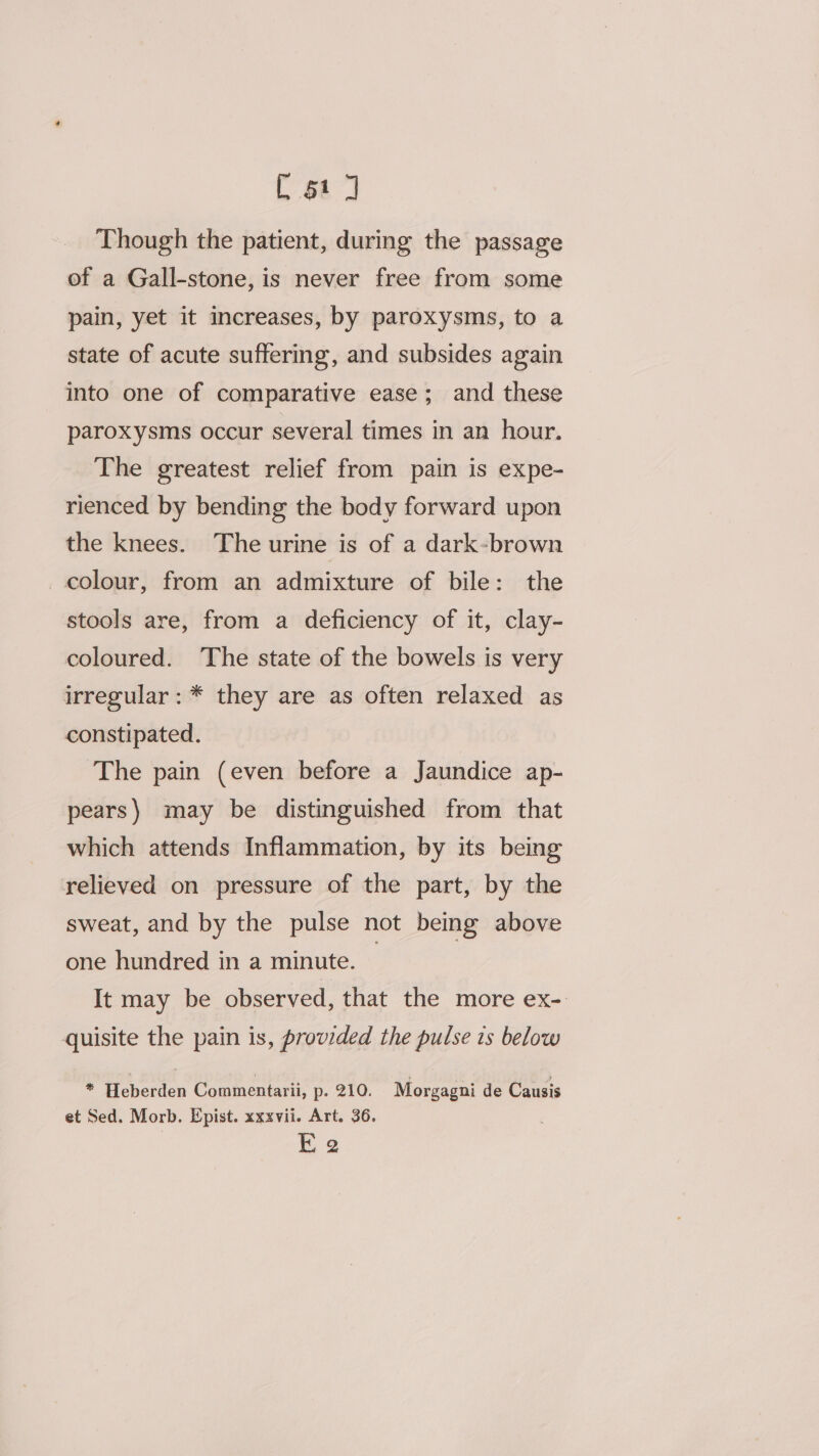 Though the patient, during the passage of a Gall-stone, is never free from some pain, yet it increases, by paroxysms, to a state of acute suffering, and subsides again into one of comparative ease; and these paroxysms occur several times in an hour. The greatest relief from pain is expe- rienced by bending the body forward upon the knees. The urine is of a dark-brown colour, from an admixture of bile: the stools are, from a deficiency of it, clay- coloured. The state of the bowels is very irregular: * they are as often relaxed as constipated. The pain (even before a Jaundice ap- pears) may be distinguished from that which attends Inflammation, by its being relieved on pressure of the part, by the sweat, and by the pulse not being above one hundred in a minute. © It may be observed, that the more ex- quisite the pain is, provided the pulse 1s below iy eres Commentarii, p. 210. Morgagni de Causis et Sed. Morb. Epist. xxxvii. Art. 36. Ki 2