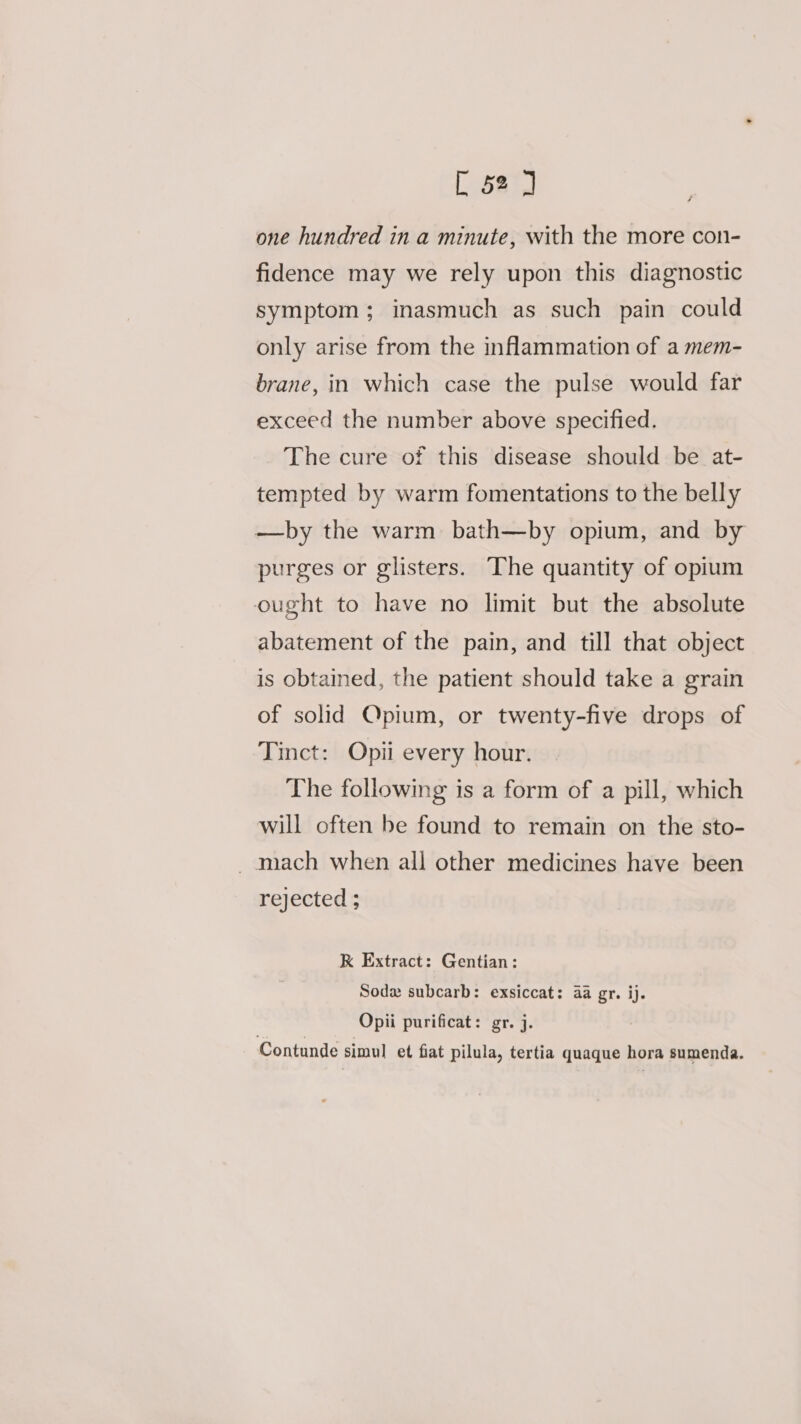 [ 52°, one hundred in a minute, with the more con- fidence may we rely upon this diagnostic symptom; inasmuch as such pain could only arise from the inflammation of a mem- brane, in which case the pulse would far exceed the number above specified. The cure of this disease should be _at- tempted by warm fomentations to the belly —by the warm bath—by opium, and by purges or glisters. The quantity of opium ought to have no limit but the absolute abatement of the pain, and till that object is obtained, the patient should take a grain of solid Opium, or twenty-five drops of Tinct: Opii every hour. The following is a form of a pill, which will often be found to remain on the sto- _ mach when all other medicines have been rejected ; K Extract: Gentian: Sod subcarb: exsiccat: 4a gr. ij. Opii purificat: gr. j. Contunde simul et fiat pilula, tertia quaque hora sumenda.