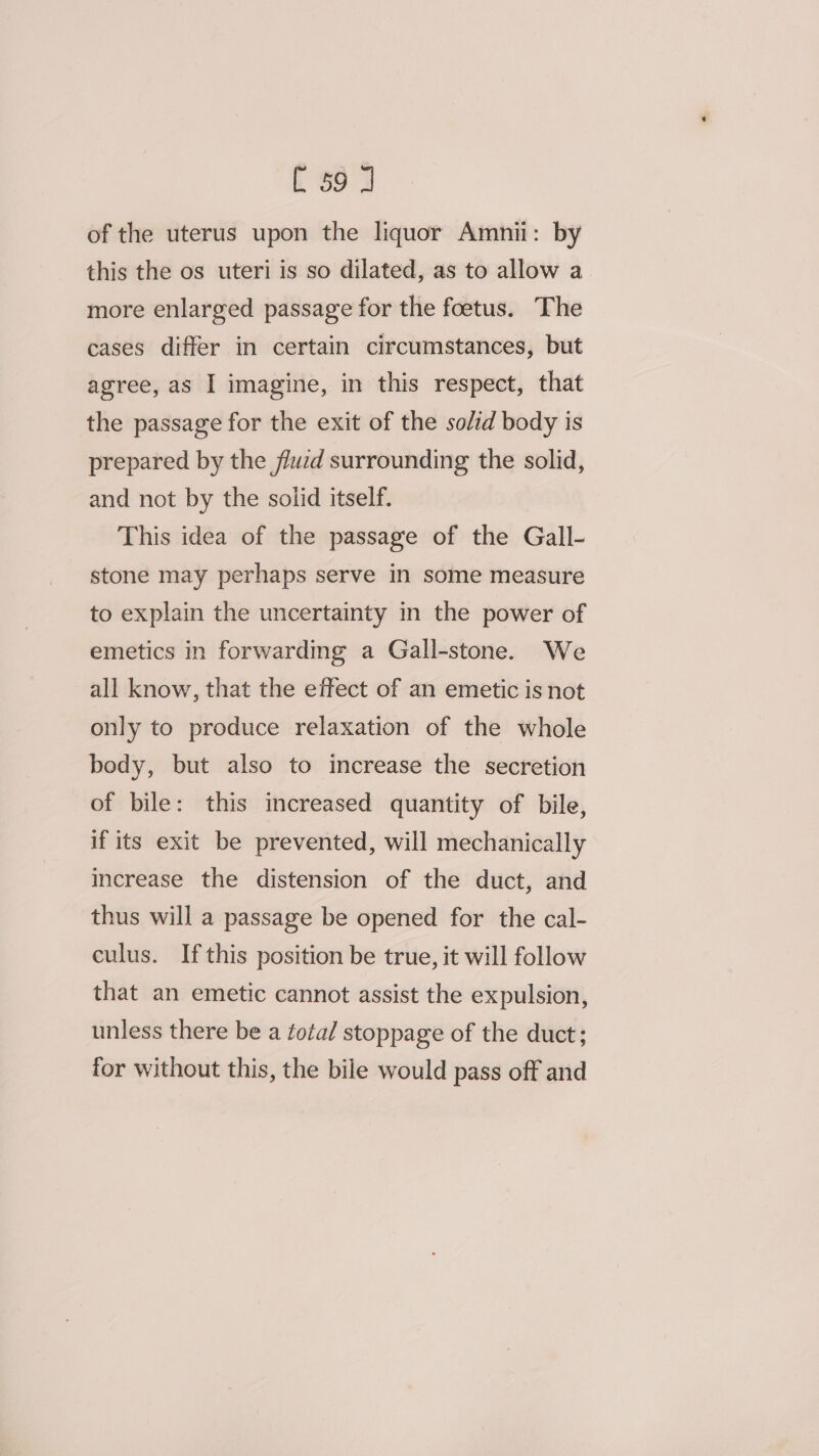 [ $9 4 of the uterus upon the liquor Amnii: by this the os uteri is so dilated, as to allow a more enlarged passage for the foetus. The cases differ in certain circumstances, but agree, as I imagine, in this respect, that the passage for the exit of the solid body is prepared by the flucd surrounding the solid, and not by the solid itself. This idea of the passage of the Gall- stone may perhaps serve in some measure to explain the uncertainty in the power of emetics in forwardmg a Gall-stone. We all know, that the effect of an emetic is not only to produce relaxation of the whole bedy, but also to increase the secretion of bile: this increased quantity of bile, if its exit be prevented, will mechanically increase the distension of the duct, and thus will a passage be opened for the cal- culus. If this position be true, it will follow that an emetic cannot assist the expulsion, unless there be a total stoppage of the duct; for without this, the bile would pass off and