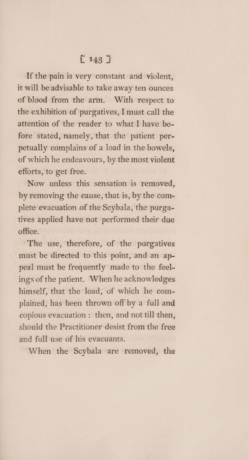 C143 J If the pain is very constant and violent, it will be‘advisable to take away ten ounces of blood from the arm. With respect to the exhibition of purgatives, I must call the attention of the reader to what I have be- fore stated, namely, that the patient per- petually complains of a load in the bowels, of which he endeavours, by the most violent efforts, to get free. Now unless this sensation is removed, by removing the cause, that is, by the com- plete evacuation of the Scybala, the purga- tives applied have not performed their due office. ‘The use, therefore, of the purgatives must be directed to this pomt, and.an ap- peal must be frequently made to the feel- ings of the patient. When he acknowledges himself, that the load, of which he com- plained, has been thrown off by a full and copious evacuation : then, and not till then, should the Practitioner desist from the free and full use of his evacuants. When the Scybala are removed, the