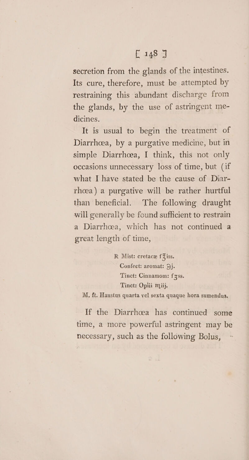 £148 J secretion from the glands of the intestines. Its cure, therefore, must be attempted by restraining this abundant discharge from the glands, by the use of astringent me- dicines. | It is usual to begin the treatment of Diarrhoea, by a purgative medicine, but in simple Diarrhoea, I think, this not only occasions unnecessary loss of time, but (if what I have stated be the cause of Diar- rhoea) a purgative will be rather hurtful than beneficial. The following draught will generally be found sufficient to restrain a Diarrhoea, which has not continued a great length of time, RK Mist: cretace fZiss. Confect: aromat: 5j. Tinct: Cinnamom: fzss. Tinct: Opiii miij. M. ft. Haustus quarta yel sexta quaque hora sumendus. If the Diarrhoea has continued some time, a more powerful astringent may be necessary, such as the following Bolus,