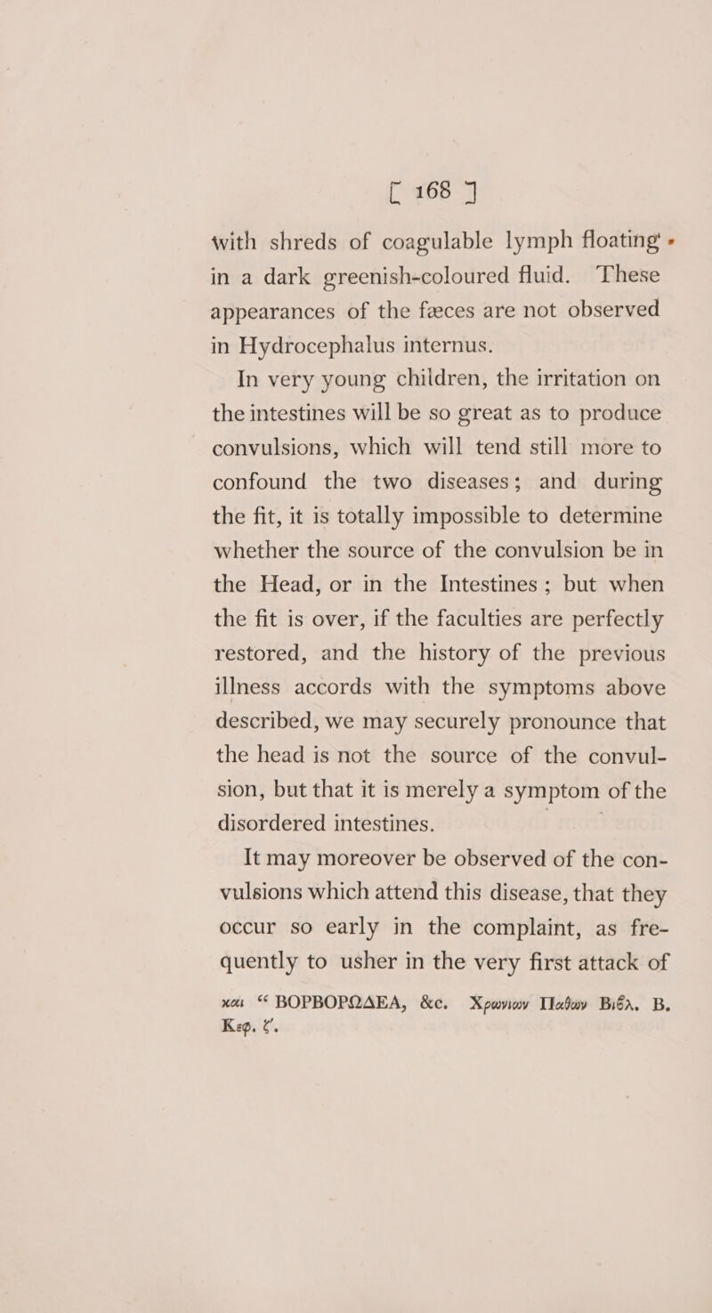 with shreds of coagulable lymph floating - in a dark greenish-coloured fluid. These appearances of the feces are not observed in Hydrocephalus internus. In very young children, the irritation on the intestines will be so great as to produce convulsions, which will tend still more to confound the two diseases; and during the fit, it is totally impossible to determine whether the source of the convulsion be in the Head, or in the Intestines ; but when the fit is over, if the faculties are perfectly restored, and the history of the previous illness accords with the symptoms above described, we may securely pronounce that the head is not the source of the convul- sion, but that it is merely a symptom of the disordered intestines. | | It may moreover be observed of the con- vulsions which attend this disease, that they occur so early in the complaint, as fre- quently to usher in the very first attack of xas * BOPBOPQAEA, &amp;c. Xpwviov Ilabov Biba. B. Keg, ¢.