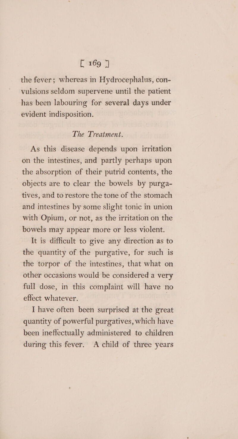 the fever; whereas in Hydrocephalus, con- vulsions seldom supervene until the patient has been labouring for several days under evident indisposition. | The Treatment. As this disease depends upon irritation on the intestines, and partly perhaps upon the absorption of their putrid contents, the _ objects are to clear the bowels by purga- tives, and to restore the tone of the stomach and intestines by some slight tonic in union with Opium, or not, as the irritation on the bowels may appear more or less violent. It is difficult to give any direction as to the quantity of the purgative, for such is the torpor of the intestines, that what on other occasions would be considered a very full dose, in this complaint will have no effect whatever. : I have often been surprised at the great quantity of powerful purgatives, which have been ineffectually administered to children during this fever. A child of three years