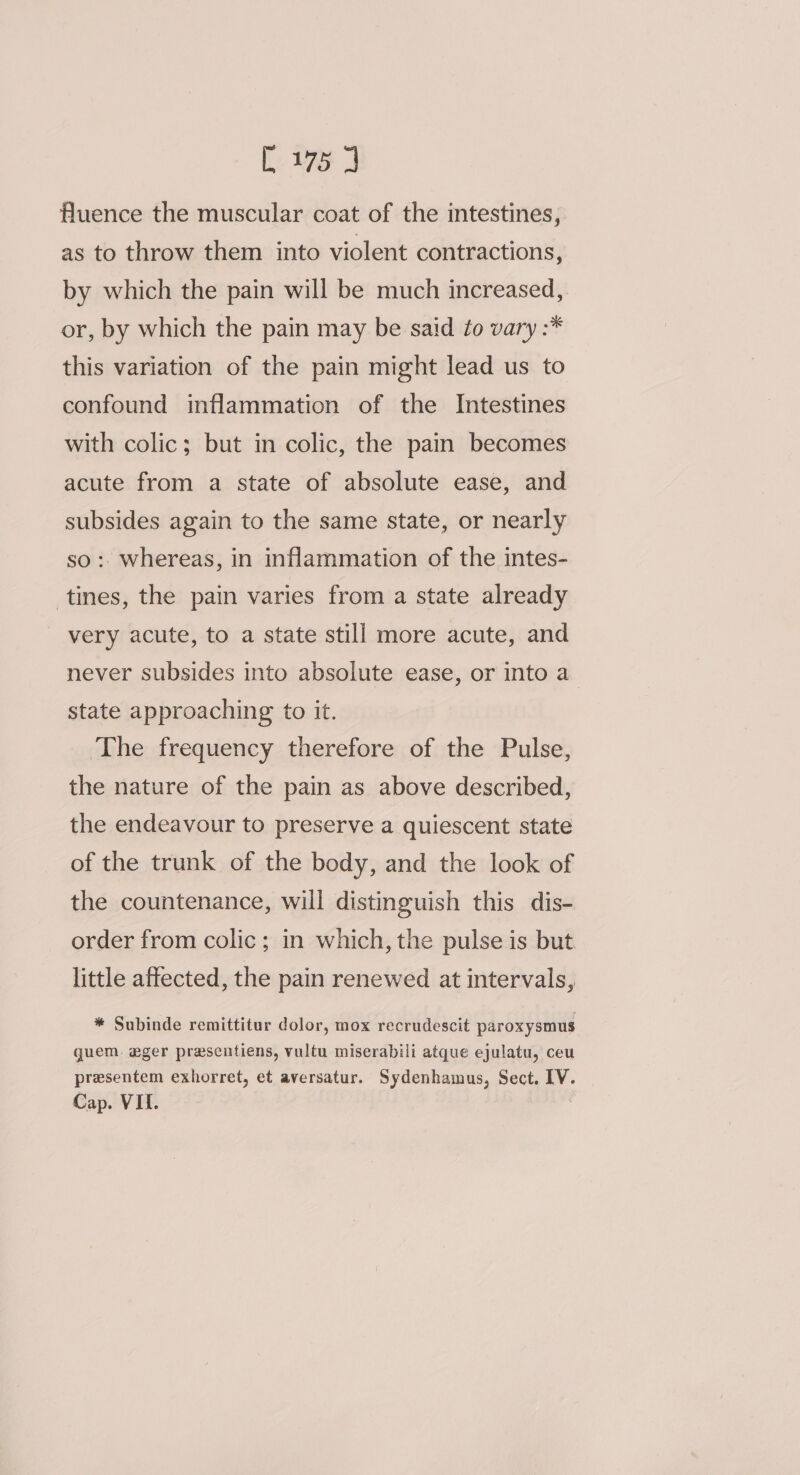 [. 7a 3 fluence the muscular coat of the intestines, as to throw them into violent contractions, by which the pain will be much increased, or, by which the pain may be said to vary :* this variation of the pain might lead us to confound inflammation of the Intestines with colic; but in colic, the pain becomes acute from a state of absolute ease, and subsides again to the same state, or nearly so :. whereas, in inflammation of the intes- tines, the pain varies from a state already very acute, to a state still more acute, and never subsides into absolute ease, or into a state approaching to it. The frequency therefore of the Pulse, the nature of the pain as above described, the endeavour to preserve a quiescent state of the trunk of the body, and the look of the countenance, will distinguish this dis- order from colic ; in which, the pulse is but little affected, the pain renewed at intervals, * Subinde remittitur dolor, mox recrudescit paroxysmus quem. eger presentiens, vultu miserabili atque ejulatu, ceu presentem exhorret, et aversatur. Sydenhamus, Sect. IV. Cap. VII.