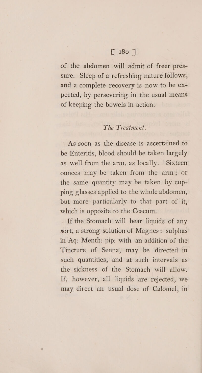 [i 1808 J of the abdomen will admit of freer pres- sure. Sleep of a refreshing nature follows, and a complete recovery is now to be ex- pected, by persevering in the usual means of keeping the bowels in action. The Treatment. As soon as the disease is ascertained to be Enteritis, blood should be taken largely as well from the arm, as locally. Sixteen ounces may be taken from the arm; or the same quantity may be taken by cup- ping glasses applied to the whole abdomen, but more particularly to that part of it, which is opposite to the Coecum. _ If the Stomach will bear liquids of any sort, a strong solution of Magnes: sulphas in Aq: Menth: pip: with an addition of the Tincture of Senna, may be directed in such quantities, and at such intervals as the sickness of the Stomach will allow. If, however, all liquids are rejected, we may direct an usual dose of Calomel, in