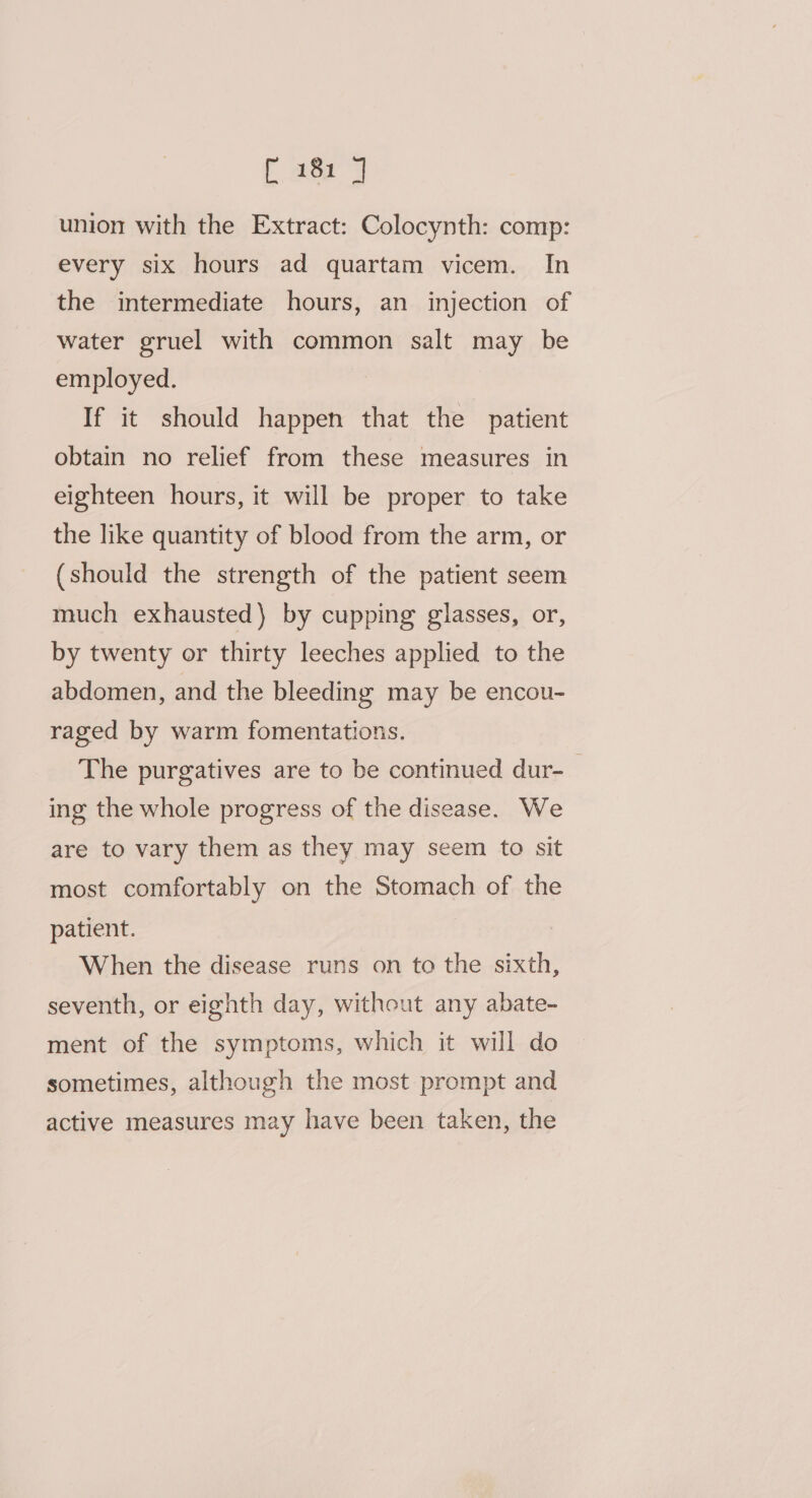 union with the Extract: Colocynth: comp: every six hours ad quartam vicem. In the intermediate hours, an injection of water gruel with common salt may be employed. If it should happen that the patient obtain no relief from these measures in eighteen hours, it will be proper to take the like quantity of blood from the arm, or (should the strength of the patient seem much exhausted) by cupping glasses, or, by twenty or thirty leeches applied to the abdomen, and the bleeding may be encou- raged by warm fomentations. The purgatives are to be continued dur-— ing the whole progress of the disease. We are to vary them as they may seem to sit most comfortably on the Stomach of the patient. When the disease runs on to the sixth, seventh, or eighth day, without any abate- ment of the symptoms, which it will do sometimes, although the most prompt and active measures may have been taken, the