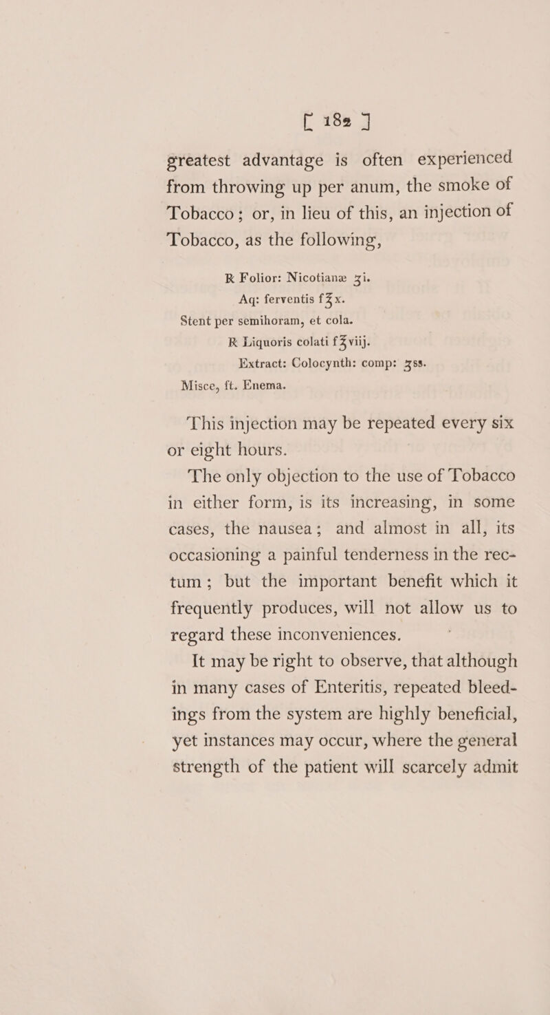 [ 18@ ] greatest advantage is often experienced from throwing up per anum, the smoke of Tobacco ; or, in lieu of this, an injection of Tobacco, as the following, K Folior: Nicotiane Zi. Aq: ferventis f% x. Stent per semihoram, et cola. R Liquoris colati £3 viij. Extract: Colocynth: comp: 4ss. Misce, ft. Enema. This injection may be repeated every six or eight hours. The only objection to the use of Tobacco in either form, is its increasing, in some cases, the nausea; and almost in all, its occasioning a painful tenderness in the rec- tum; but the important benefit which it frequently produces, will not allow us to regard these inconveniences. It may be right to observe, that although in many cases of Enteritis, repeated bleed- ings from the system are highly beneficial, yet instances may occur, where the general strength of the patient will scarcely admit