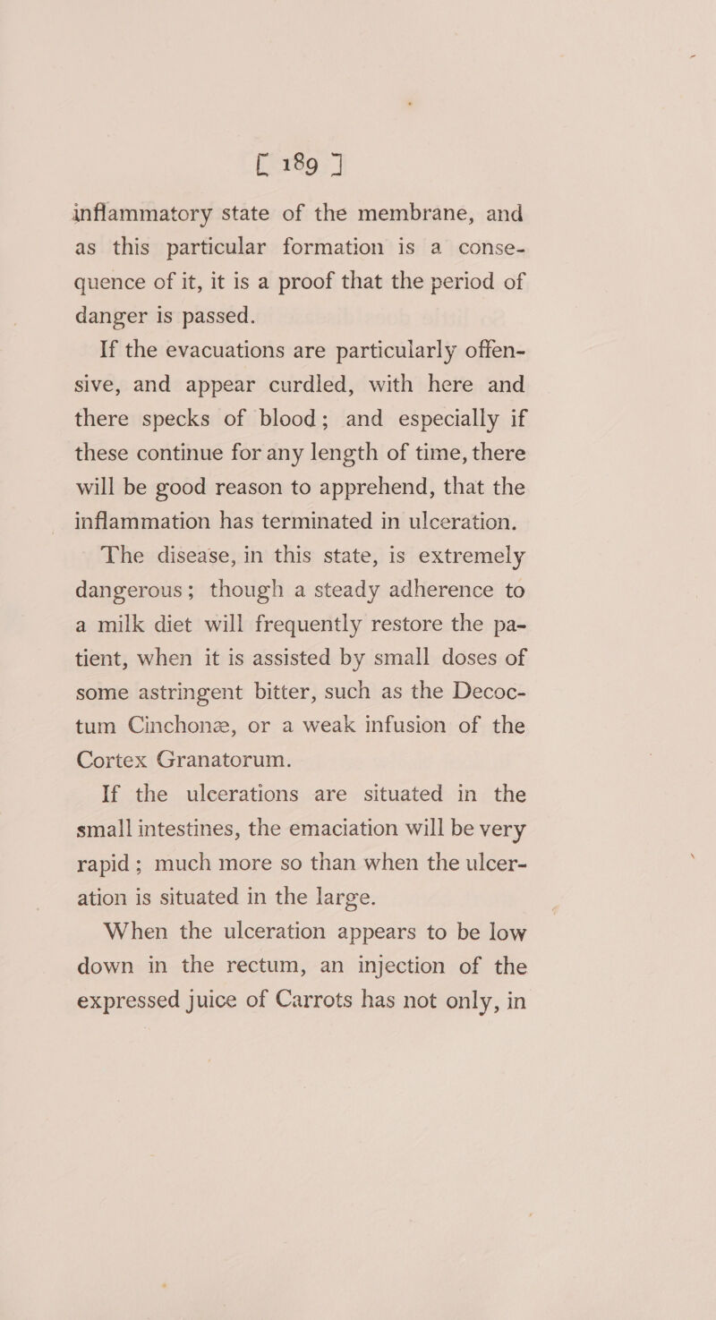 inflammatory state of the membrane, and as this particular formation is a conse- quence of it, it is a proof that the period of danger is passed. If the evacuations are particularly offen- sive, and appear curdled, with here and there specks of blood; and especially if these continue for any length of time, there will be good reason to apprehend, that the inflammation has terminated in ulceration. The disease, in this state, is extremely dangerous; though a steady adherence to a milk diet will frequently restore the pa- tient, when it is assisted by small doses of some astringent bitter, such as the Decoc- tum Cinchonz, or a weak infusion of the Cortex Granatorum. If the ulcerations are situated in the small intestines, the emaciation will be very rapid; much more so than when the ulcer- ation is situated in the large. When the ulceration appears to be low down in the rectum, an injection of the expressed juice of Carrots has not only, in