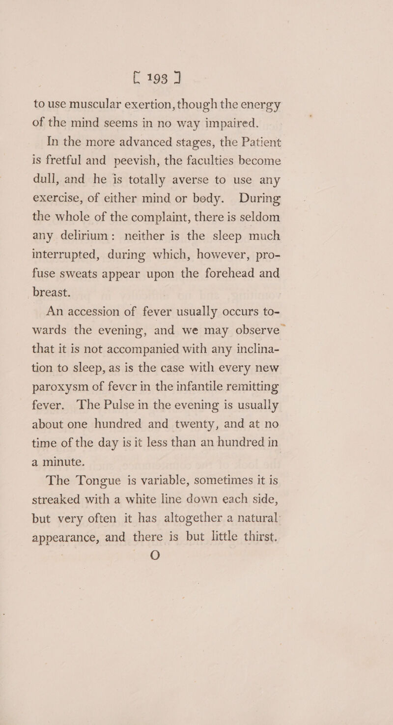 to use muscular exertion, though the energy of the mind seems in no way impaired. In the more advanced stages, the Patient is fretful and peevish, the faculties become dull, and he is totally averse to use any exercise, of either mind or bedy. During the whole of the complaint, there is seldom any delirium: neither is the sleep much interrupted, during which, however, pro- fuse sweats appear upon the forehead and breast. An accession of fever usually occurs to- wards the evening, and we may observe that it is not accompanied with any inclina- tion to sleep, as is the case with every new paroxysm of fever in the infantile remitting fever. The Pulse in the evening is usually about one hundred and twenty, and at no time of the day is it less than an hundred in a minute. The Tongue is variable, sometimes it is streaked with a white line down each side, but very often it has altogether a natural: appearance, and there is but little thirst. 0