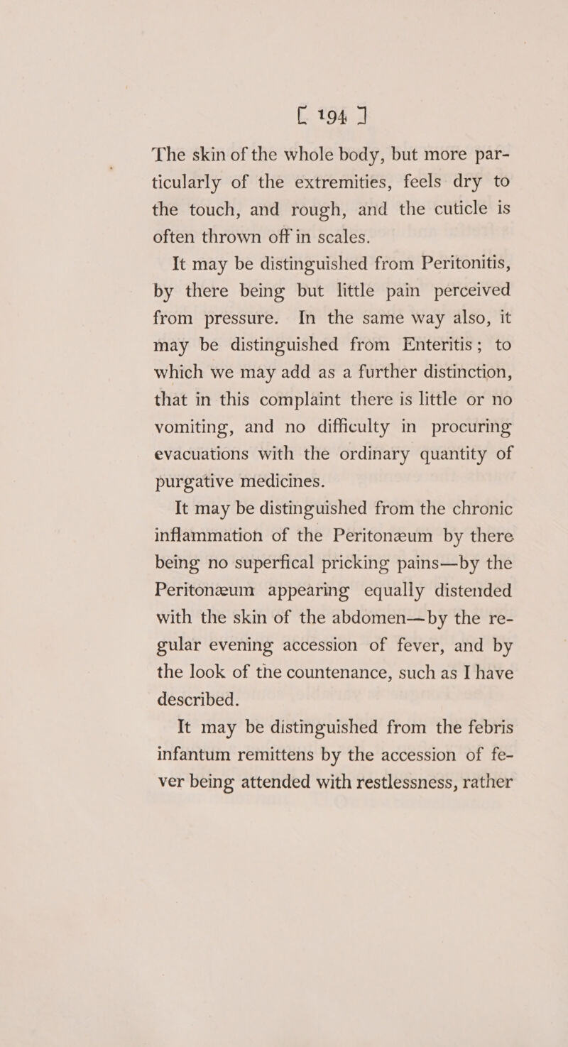 The skin of the whole body, but more par- ticularly of the extremities, feels dry to the touch, and rough, and the cuticle is often thrown off in scales. It may be distinguished from Peritonitis, by there being but little pain perceived from pressure. In the same way also, it may be distinguished from Enteritis; to which we may add as a further distinction, that in this complaint there is little or no vomiting, and no difficulty in procuring evacuations with the ordinary quantity of purgative medicines. It may be distinguished from the chronic inflammation of the Peritoneum by there being no superfical pricking pains—by the Peritonezum appearing equally distended with the skin of the abdomen—by the re- gular evening accession of fever, and by the look of the countenance, such as I have described. It may be distinguished from the febris infantum remittens by the accession of fe- ver being attended with restlessness, rather
