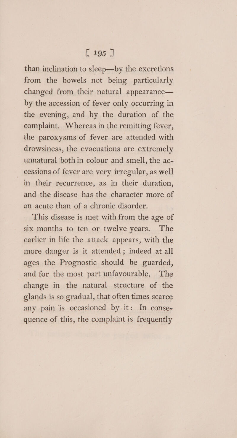 than inclination to sleep—by the excretions from the bowels not being particularly changed from their natural appearance— by the accession of fever only occurring in the evening, and by the duration of the complaint. Whereas in the remitting fever, the paroxysms of fever are attended with drowsiness, the evacuations are extremely unnatural bothin colour and smell, the ac- cessions of fever are very irregular, as well in their recurrence, as in their duration, and the disease has the character more of an acute than of a chronic disorder. This disease is met with from the age of six months to ten or twelve years. The earlier in life the attack appears, with the more danger is it attended; indeed at all ages the Prognostic should be guarded, and for the most part unfavourable. The change in the natural structure of the glands is so gradual, that often times scarce any pain is occasioned by it: In conse- quence of this, the complaint is frequently