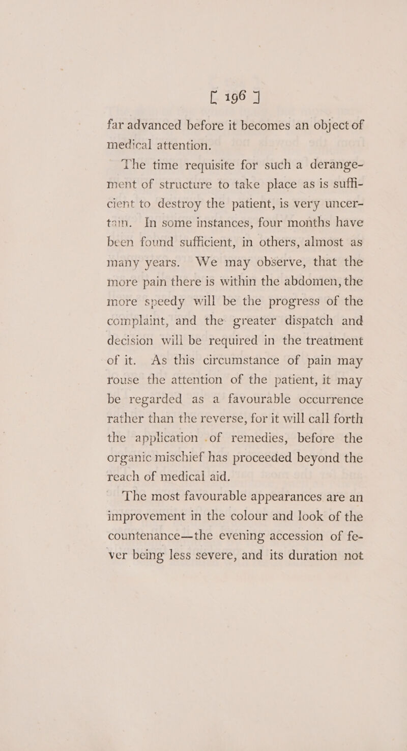 far advanced before it becomes an object of medical attention. The time requisite for such a derange- ment of structure to take place as is suffi- cient to destroy the patient, is very uncer- tain. In some instances, four months have been found sufficient, in others, almost as many years. We may observe, that the more pain there is within the abdomen, the more speedy will be the progress of the complaint, and the greater dispatch and decision will be required in the treatment of it. As this circumstance of pain may rouse the attention of the patient, it may be regarded as a favourable occurrence rather than the reverse, for it will call forth the application .of remedies, before the organic mischief has proceeded beyond the reach of medical aid. The most favourable appearances are an improvement in the colour and look of the countenance—the evening accession of fe- ver being less severe, and its duration not