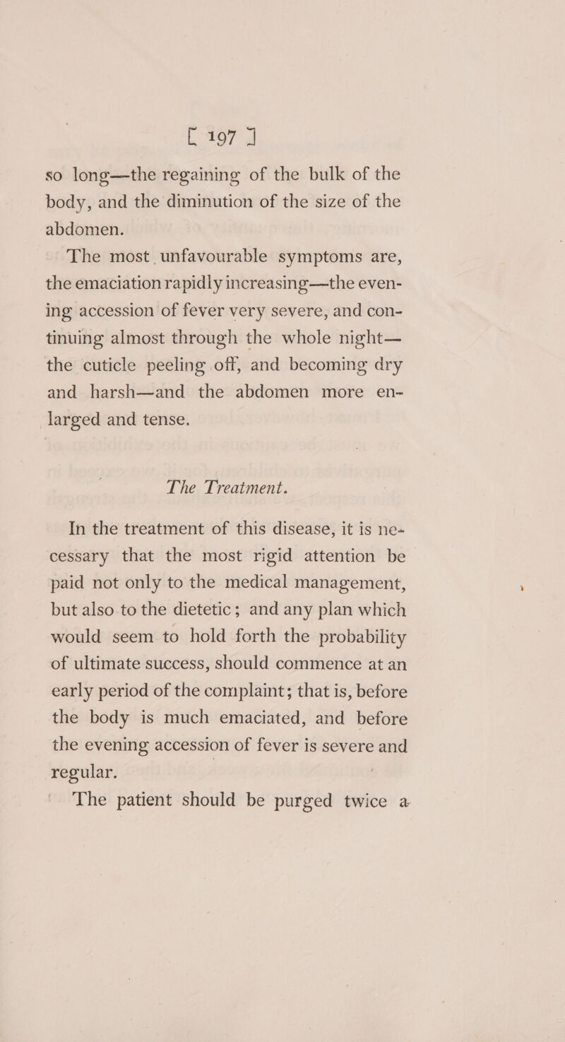 L467 J so long—the regaining of the bulk of the body, and the diminution of the size of the abdomen. The most unfavourable symptoms are, the emaciation rapidly increasing—the even- ing accession of fever very severe, and con- tinuing almost through the whole night— the cuticle peeling off, and becoming dry and harsh—and the abdomen more en- _larged and tense. The Treatment. In the treatment of this disease, it is ne- cessary that the most rigid attention be paid not only to the medical management, but also.to the dietetic; and any plan which would seem to hold forth the probability of ultimate success, should commence at an early period of the complaint; that is, before the body is much emaciated, and before the evening accession of fever is severe and regular. | The patient should be purged twice a