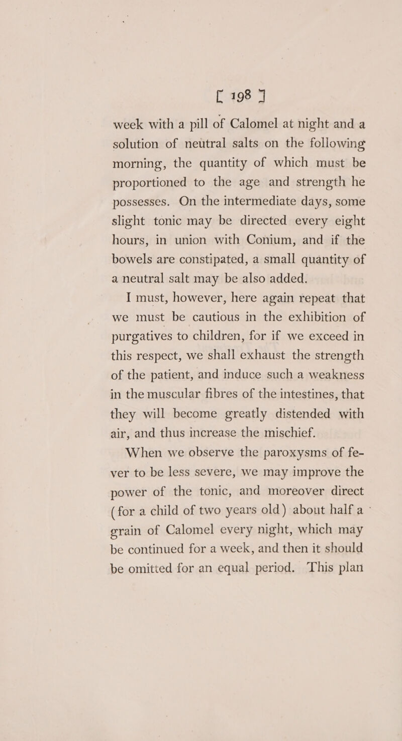 week with a pill of Calomel at night and a solution of neutral salts on the following morning, the quantity of which must be proportioned to the age and strength he possesses. On the intermediate days, some slight tonic may be directed every eight hours, in union with Conium, and if the bowels are constipated, a small quantity of a neutral salt may be also added. I must, however, here again repeat that we must be cautious in the exhibition of purgatives to children, for if we exceed in this respect, we shall exhaust the strength of the patient, and induce such a weakness in the muscular fibres of the intestines, that they will become greatly distended with air, and thus increase the mischief. When we observe the paroxysms of fe- ver to be less severe, we may improve the power of the tonic, and moreover direct (for a child of two years old) about half a grain of Calomel every night, which may be continued for a week, and then it should be omitted for an equal period. This plan