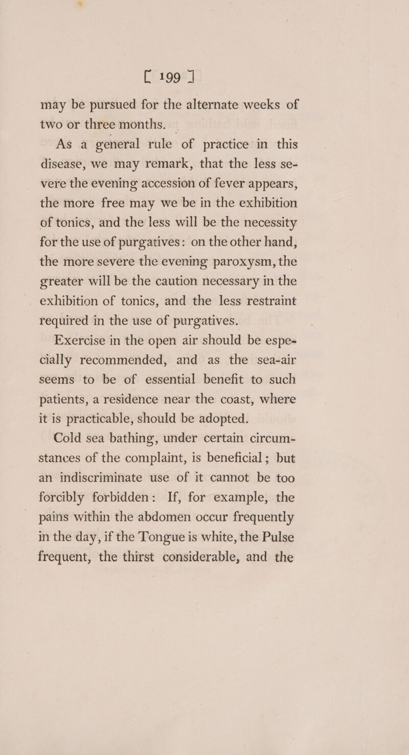 may be pursued for the alternate weeks of two or three months. — As a general rule of practice in this disease, we may remark, that the less se- vere the evening accession of fever appears, the more free may we be in the exhibition of tonics, and the less will be the necessity for the use of purgatives: on the other hand, the more severe the evening paroxysm, the greater will be the caution necessary in the _ exhibition of tonics, and the less restraint required in the use of purgatives. Exercise in the open air should be espe- cially recommended, and as the sea-air seems to be of essential benefit to such patients, a residence near the coast, where it is practicable, should be adopted. Cold sea bathing, under certain circum- stances of the complaint, is beneficial; but an indiscriminate use of it cannot be too forcibly forbidden: If, for example, the pains within the abdomen occur frequently in the day, if the Tongue is white, the Pulse frequent, the thirst considerable, and the