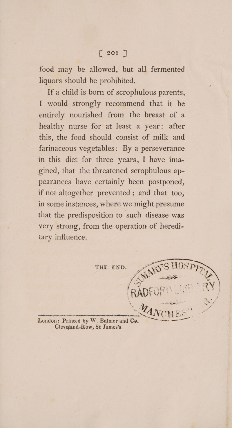 [ eOr -] food may be allowed, but all fermented liquors should be prohibited. — If a child is born of scrophulous parents, I would strongly recommend that it be entirely nourished from the breast of a healthy nurse for at least a year: after this, the food should consist of milk and farinaceous vegetables: By a perseverance in this diet for three years, I have ima~ gined, that the threatened scrophulous ap- pearances have certainly been postponed, if not altogether prevented ; and that too, in some instances, where we might presume that the predisposition to such disease was very strong, from the operation of heredi- tary influence. pn aT Acre THE END. Ae ‘S HOS PP iow ar oN London: Printed by W. Bulmer and Ce, Ce ee Cleveland-Row, St James’s.