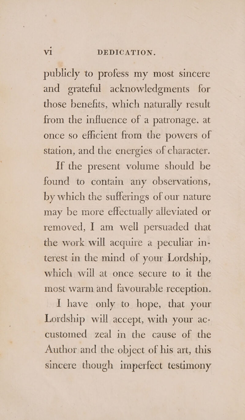 publicly to profess my most sincere and grateful acknowledgments for those benefits, which naturally result from the influence of a patronage, at once so efficient from the powers of station, and the energies of character. If the present volume should be found to contain any observations, by which the sufferings of our nature may be more effectually alleviated or removed, | am well persuaded that the work will acquire a peculiar in- terest in the mind of your Lordship, which wil at once secure to it the most warm and favourable reception. I have only to hope, that your Lordship will accept, with your ac- customed zeal in the cause of the Author and the object of his art, this sincere though imperfect testimony