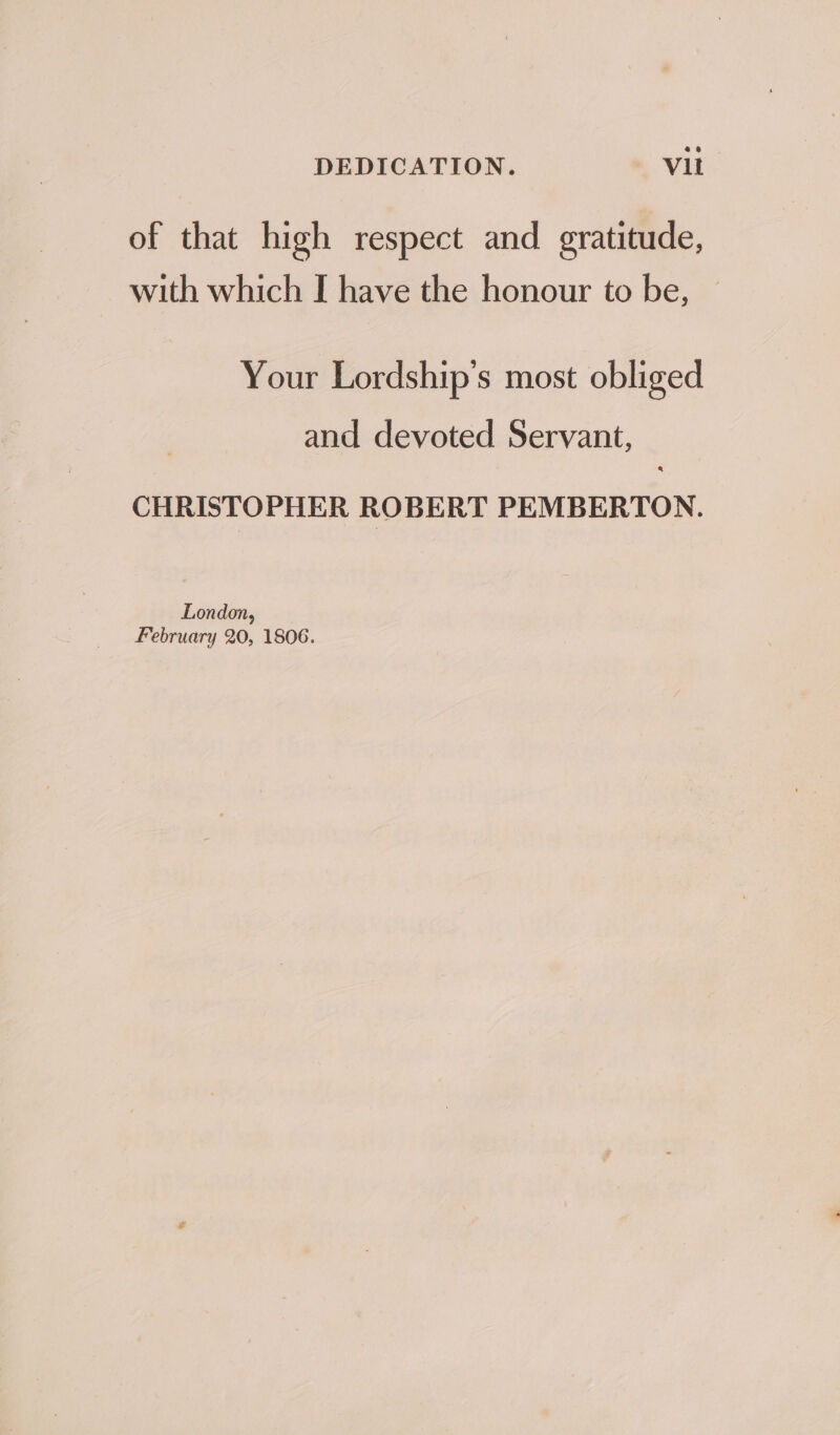 DEDICATION. Vit of that high respect and gratitude, with which I have the honour to be, Your Lordship’s most obliged and devoted Servant, CHRISTOPHER ROBERT PEMBERTON. London, February 20, 1806.