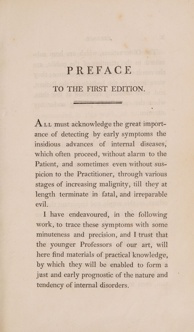 PREFACE TO THE FIRST EDITION. Aut must acknowledge the great import- ance of detecting by early symptoms the insidious advances of internal diseases, which often proceed, without alarm to the Patient, and sometimes even without sus- picion to the Practitioner, through various stages of increasing malignity, till they at length terminate in fatal, and irreparable evil. I have endeavoured, in the following work, to trace these symptoms with some minuteness and precision, and I trust that the younger Professors of our art, will here find materials of practical knowledge, by which they will be enabled to form a just and early prognostic of the nature and tendency of internal disorders.