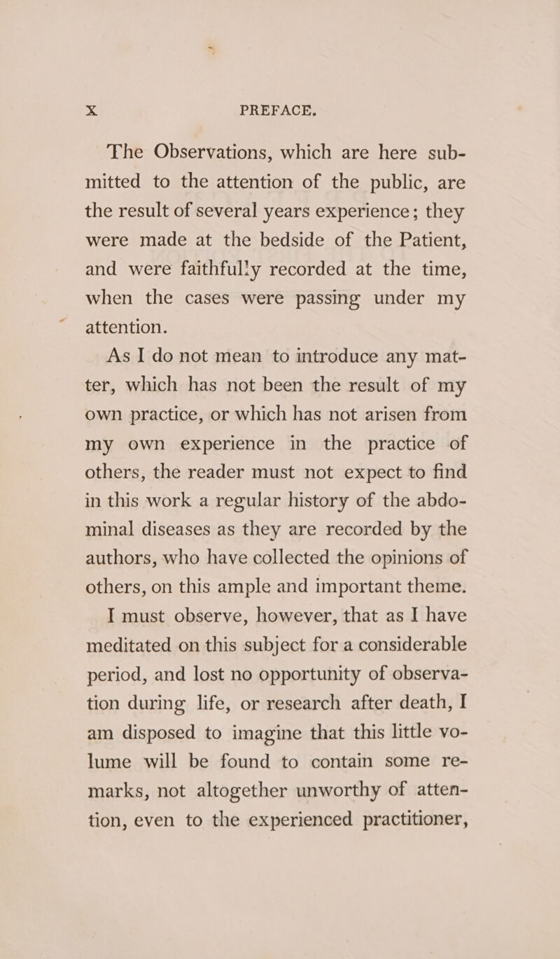 2°¢ PREFACE. The Observations, which are here sub- mitted to the attention of the public, are the result of several years experience; they were made at the bedside of the Patient, and were faithfully recorded at the time, when the cases were passing under my attention. | As I do not mean to introduce any mat- ter, which has not been the result of my own practice, or which has not arisen from my own experience in the practice of others, the reader must not expect to find in this work a regular history of the abdo- minal diseases as they are recorded by the authors, who have collected the opinions of others, on this ample and important theme. I must observe, however, that as I have meditated on this subject for a considerable period, and lost no opportunity of observa- tion during life, or research after death, I am disposed to imagine that this little vo- lume will be found to contain some re- marks, not altogether unworthy of atten- tion, even to the experienced practitioner,