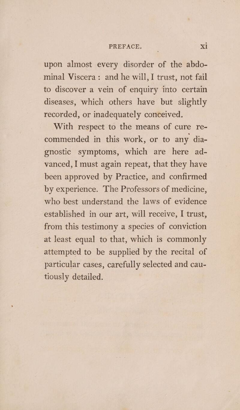 upon almost every disorder of the abdo- minal Viscera: and he will, I trust, not fail to discover a vein of enquiry into certain diseases, which others have but slightly recorded, or inadequately conceived. ‘With respect to the means of cure re- commended in this work, or to any dia- gnostic symptoms, which are here ad- vanced, I must again repeat, that they have been approved by Practice, and confirmed by experience. The Professors of medicine, who best understand the laws of evidence established in our art, will receive, I trust, from this testimony a species of conviction at least equal to that, which is commonly attempted to be supplied by the recital of particular cases, carefully selected and cau- tiously detailed.