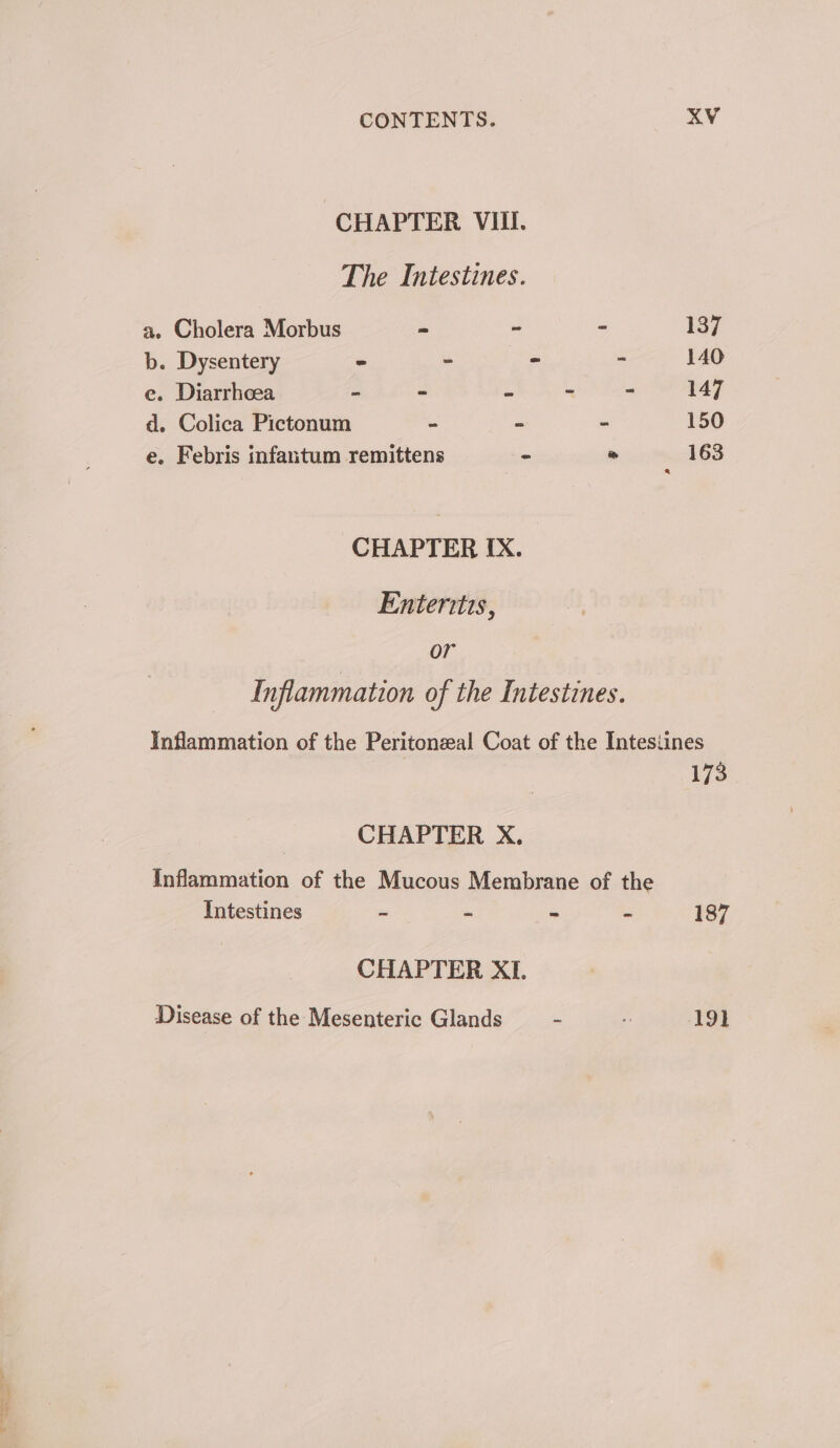 CHAPTER VIII. The Intestines. a.» Cholera Morbus - ~ - 137 b. Dysentery = ~ = - 140 e. Diarrhoea - ~ = - 5 147 d. Colica Pictonum - - = 150 e. Febris infantum remittens = = 163 CHAPTER IX. Enteritis, or Inflammation of the Intestines. Inflammation of the Peritonzeal Coat of the Intestines 173 CHAPTER X. Inflammation of the Mucous Membrane of the Intestines = = &gt; - 187 CHAPTER XI. Disease of the Mesenteric Glands - 7 ADI