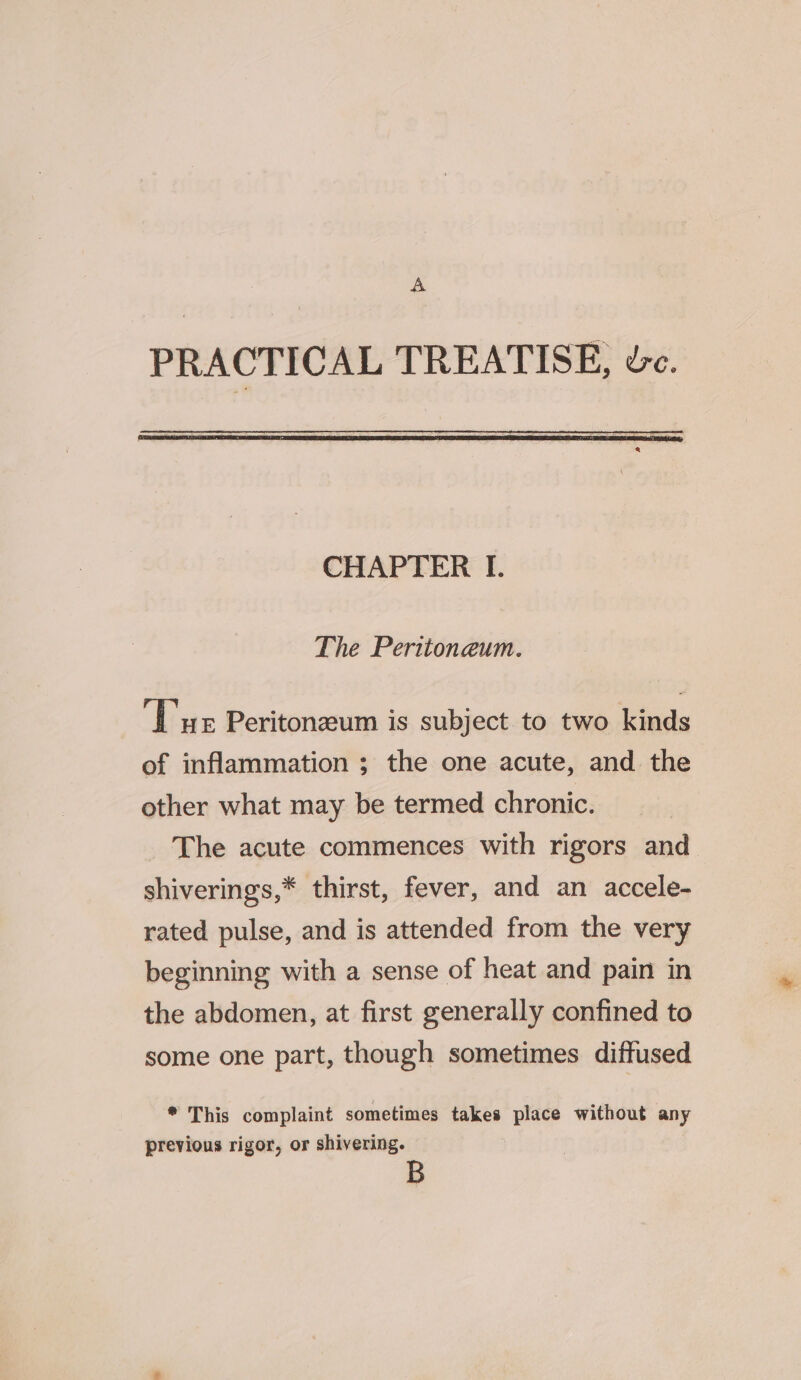 A PRACTICAL TREATISE, dc. CHAPTER I. The Peritoneum. ‘Tue Peritoneum is subject to two kinds of inflammation ; the one acute, and the other what may be termed chronic. The acute commences with rigors and shiverings,* thirst, fever, and an accele- rated pulse, and is attended from the very beginning with a sense of heat and pain in the abdomen, at first generally confined to some one part, though sometimes diffused * This complaint sometimes takes place without any previous rigor, or shivering. B