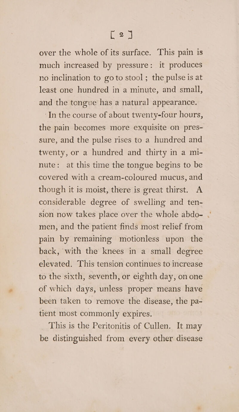 [2] over the whole of its surface. This pain is much increased by pressure: it produces no inclination to go to stool ; the pulse is at least one hundred in a minute, and small, and the tongue has a natural appearance. ‘In the course of about twenty-four hours, the pain becomes more exquisite on pres- sure, and the pulse rises to a hundred and twenty, or a hundred and thirty in a mi- nute: at this time the tongue begins to be covered with a cream-coloured mucus, and though it is moist, there is great thirst. A considerable degree of swelling and ten- sion now takes place over the whole abdo- . men, and the patient finds most relief from pain by remaining motionless upon the back, with the knees in a small degree elevated. This tension continues to increase to the sixth, seventh, or eighth day, on one of which days, unless proper means have been taken to remove the disease, the pa- tient most commonly expires. _ This is the Peritonitis of Cullen. It may be distinguished from every other disease