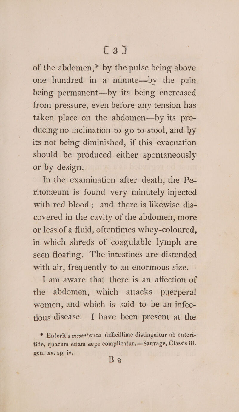 [3 J of the abdomen,* by the pulse being above one hundred in a minute—by the pain being permanent—by its being encreased from pressure, even before any tension has taken place on the abdomen—by its pro- ducing no inclination to go to stool, and by its not being diminished, if this evacuation should be produced either spontaneously or by design. In the examination after death, the Pe- ritonzum is found very minutely injected with red blood; and there is likewise dis- covered in the cavity of the abdomen, more or less of a fluid, oftentimes whey-coloured, in which shreds of coagulable lymph are seen floating. The intestines are distended with air, frequently to an enormous size. I am aware that there is an affection of the abdomen, which attacks puerperal women, and which is said to be an infec- tious disease. I have been present at the * Enteritis mesenferzca difficillime distinguitur ab enteri- tide, quacum etiam sepe complicatur.—Sauvage, Classis iii. Be gen. XY. Sp. lv.