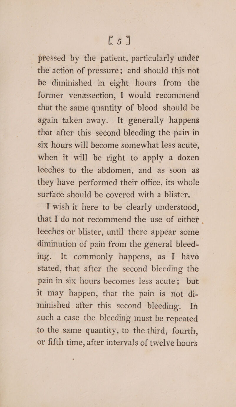 ES _ pressed by the patient, particularly under the action of pressure; and should this not be diminished in eight hours from the former veneesection, I would recommend that the same quantity of blood should be again taken away. It generally happens that after this second bleeding the pain in six hours will become somewhat less acute, when it will be right to apply a dozen leeches to the abdomen, and as soon as they have performed their office, its whole surface should be covered with a blister. I wish it here to be clearly understood, that I do not recommend the use of either . leeches or blister, until there appear some diminution of pain from the general bleed- ing. It commonly happens, as I have stated, that after the second bieeding the pain in six hours becomes less acute; but it may happen, that the pain is not di- minished after this second bleeding. In such a case the bleeding must be repeated to the same quantity, to the third, fourth, or fifth time, after intervals of twelve hours