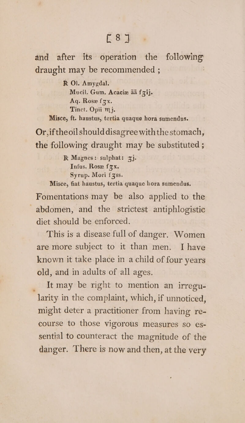 and after its operation the following draught may be recommended ; K Ol. Amygdal. Mucil. Gum. Acacia aa fi}. Aq. Rose fzx. Tinct. Opii mj. Misce, ft. haustus, tertia quaque hora sumendus. Or.iftheoil should disagree withthe stomach, the following draught may be substituted ; RK Magnes: sulphat: 3}. Infus. Rose fx. Syrup. Mori f3ss. Misce, fiat haustus, tertia quaque hora sumendus, Fomentations may be also applied to the _ abdomen, and the strictest antiphlogistic diet should be enforced. This is a disease full of danger. Women are more subject to it than men. I have known it take place in a child of four years old, and in adults of all ages. It may be right to mention an irregu- larity in the complaint, which, if unnoticed, might deter a practitioner from having re- course to those vigorous measures so es- sential to counteract the magnitude of the danger. There is now and then, at the very