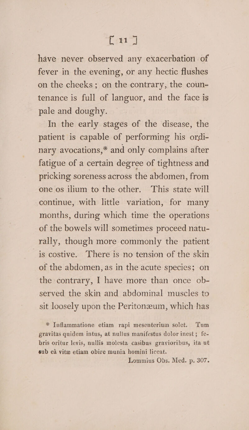 Cea have never observed any exacerbation of fever in the evening, or any hectic flushes on the cheeks; on the contrary, the coun- tenance is full of languor, and the face is pale and doughy. In the early stages of the disease, the patient is capable of performing his ordi- nary avocations,* and only complains after fatigue of a certain degree of tightness and pricking soreness across the abdomen, from one os ilium to the other. ‘This state will continue, with little variation, for many months, during which time the operations of the bowels will sometimes proceed natu- rally, though more commonly the patient is costive. There is no tension of the skin of the abdomen, as in the acute species; on the contrary, I have more than once ob- served the skin and abdominal muscles to sit loosely upon the Peritonzeum, which has * Inflammatione etiam rapi mesenterium solet. Tum gravitas quidem intus, at nullus manifestus dolor inest; fe- bris oritur levis, nullis molesta casibus gravioribus, ita ut sub ea vite etiam obire munia homini liceat. Lommius Obs. Med. p. 307.