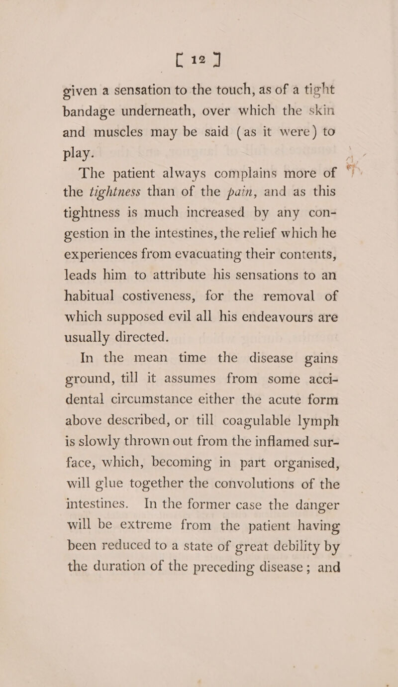 given a sensation to the touch, as of a tight bandage underneath, over which the skin and muscles may be said (as it were) to play. The patient always complains more of the tightness than of the pain, and as this tightness is much increased by any con- gestion in the intestines, the relief which he experiences from evacuating their contents, leads him to attribute his sensations to an habitual costiveness, for the removal of which supposed evil all his endeavours are usually directed. In the mean time the disease gains ground, till it assumes from some acci- dental circumstance either the acute form above described, or till coagulable lymph is slowly thrown out from the inflamed sur- face, which, becoming in part organised, will glue together the convolutions of the intestines. In the former case the danger will be extreme from the patient having been reduced to a state of great debility by the duration of the preceding disease ; and