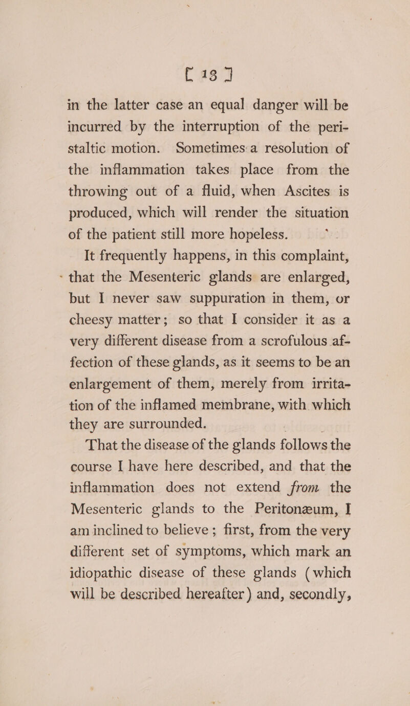 in the latter case an equal danger will be incurred by the interruption of the peri- staltic motion. Sometimes:a resolution of the inflammation takes place from the throwing out of a fluid, when Ascites is produced, which will render the situation of the patient still more hopeless. It frequently happens, in this complaint, - that the Mesenteric glands are enlarged, but I never saw suppuration in them, or cheesy matter; so that I consider it as a very different disease from a scrofulous af- fection of these glands, as it seems to be an enlargement of them, merely from irrita- tion of the inflamed membrane, with which they are surrounded. That the disease of the glands ike the course I have here described, and that the inflammation does not extend from the Mesenteric glands to the Peritoneum, I am inclined to believe ; first, from the very different set of symptoms, which mark an idiopathic disease of these glands (which will be described hereafter ) and, secondly,