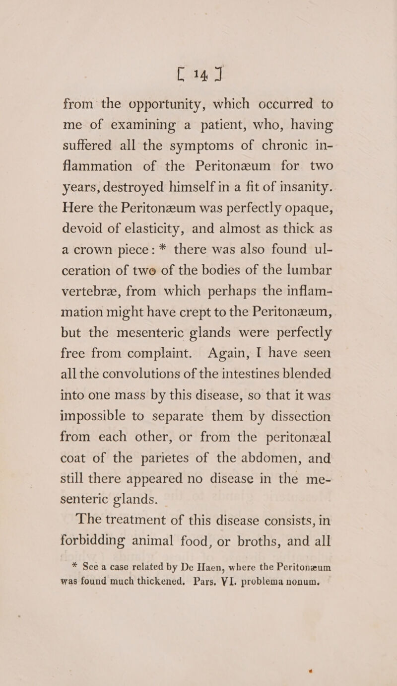 from the opportunity, which occurred to me of examining a patient, who, having suffered all the symptoms of chronic in- flammation of the Peritonzeum for two years, destroyed himself in a fit of insanity. Here the Peritonzeum was perfectly opaque, devoid of elasticity, and almost as thick as a crown piece: * there was also found ul- ceration of two of the bodies of the lumbar vertebra, from which perhaps the inflam- mation might have crept to the Peritonzeum, but the mesenteric glands were perfectly free from complaint. Again, I have seen all the convolutions of the intestines blended into one mass by this disease, so that it was impossible to separate them by dissection from each other, or from the peritoneal coat of the parietes of the abdomen, and still there appeared no disease in the me- senteric glands. The treatment of this disease consists, in forbidding animal food, or broths, and all * See a case related by De Haen, where the Peritonrum was found much thickened, Pars, VI. problema nonum.