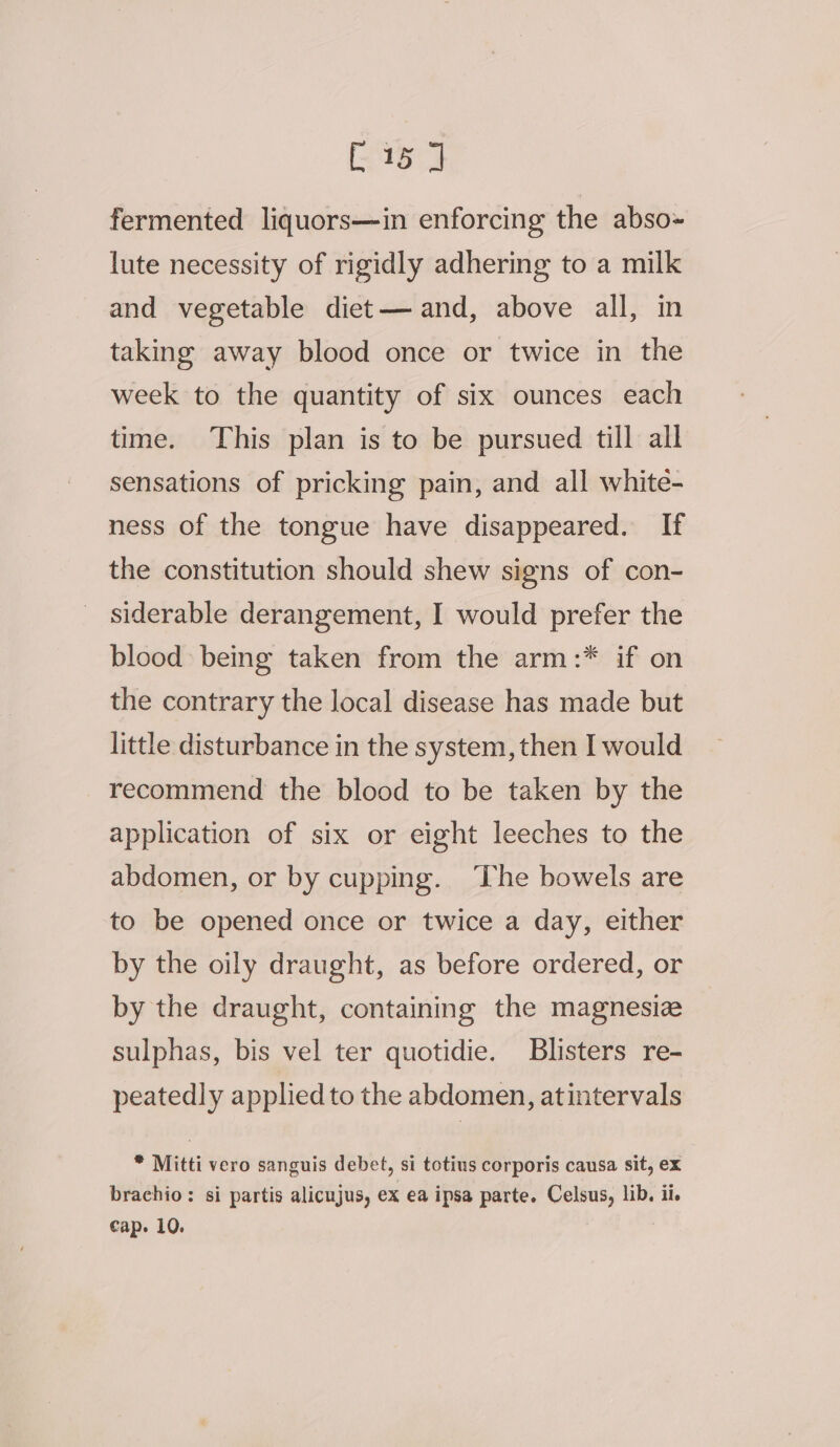 Eee fermented liquors—in enforcing the abso- lute necessity of rigidly adhering to a milk and vegetable diet— and, above all, in taking away blood once or twice in the week to the quantity of six ounces each time. This plan is to be pursued till all sensations of pricking pain, and all white- ness of the tongue have disappeared. If the constitution should shew signs of con- siderable derangement, I would prefer the blood being taken from the arm:* if on the contrary the local disease has made but little disturbance in the system, then I would recommend the blood to be taken by the application of six or eight leeches to the abdomen, or by cupping. ‘The bowels are to be opened once or twice a day, either by the oily draught, as before ordered, or by the draught, containing the magnesiz sulphas, bis vel ter quotidie. Blisters re- peatedly applied to the abdomen, atintervals * Mitti vero sanguis debet, si totius corporis causa sit, ex brachio: si partis alicujus, ex ea ipsa parte. Celsus, lib, il. Cap. 10. ‘