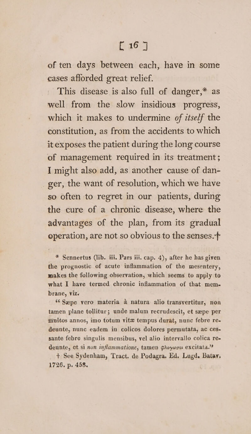 of ten days between each, have in some cases afforded great relief. This disease is also full of danger,* as well from the slow insidious progress, which it makes to undermine of itself the constitution, as from the accidents to which it exposes the patient during the long course of management required in its treatment ; I might also add, as another cause of dan- ger, the want of resolution, which we have so often to regret in our patients, during the cure of a chronic disease, where the advantages of the plan, from its gradual operation, are not so obvious to the senses. * Sennertus (lib. iii. Pars iii. cap. 4), after he has given the prognostic of acute inflammation of the mesentery, makes the following observation, which seems to apply to what I have termed chronic inflammation of that mem- brane, viz. ‘¢Sepe vero materia &amp; natura alio transvertitur, non tamen plane tollitur; unde malum recrudescit, et sepe per miultos annos, imo totum vite tempus durat, nunc febre re- deunte, nunc eadem in colicos dolores permutata, ac ces-~ sante febre singulis mensibus, vel alio intervallo colica re- deunte, et si nun znflammatione, tamen Pdroywoes excitata,’”? + See Sydenham, Tract, de Podagra, Ed. Lugd. Batav. 1726. p. 458.