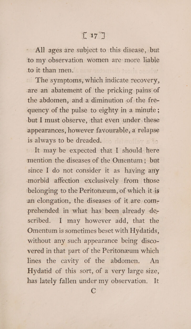 Caz y All ages are subject to this disease, -but to my observation women are: more liable to it than men. on | The symptoms, which indicate recovery, -are an abatement of the pricking. pains of the abdomen, and a diminution of the fre- quency of the pulse to eighty in a minute ; -but I must observe, that even under .these appearances, however favourable, a relate is always to be dreaded. | It may be expected that I should- nate mention the diseases of the Omentum; but since I do not consider it as having any morbid affection exclusively from those ‘belonging to the Peritonzeum, of which it -is an elongation, the diseases of it are coms prehended in what has been already de- scribed. I may however add, that the Omentum is sometimes beset with Hydatids, without any such appearance being disco- vered in that part of the Peritonzeum which lines the cavity of the abdomen. An Hydatid of this sort, of a very large size, has lately fallen under my observation. It C